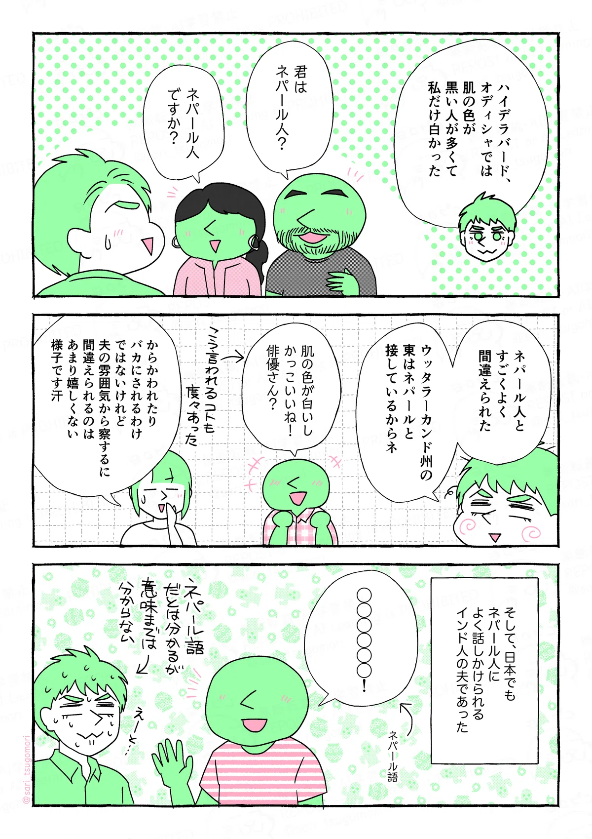 マンガの画像。以下内容テキスト
５：
夫解説「ハイデラバード、オディシャでは肌の色が黒い人が多くて、私だけ白かった」
ある人「君はネパール人？」「ネパール人ですか？」
［困惑する当時の夫］

６：
夫「ネパール人とすごくよく間違えられた。ウッタラーカンド州の東はネパールと接しているからネ」
ある人「肌の色が白いしかっこいいね！ 俳優さん？」←こう言われることもあった
津籠「からかわれたりバカにされるわけではないけれど、夫の雰囲気から察するに間違えられるのはあまり嬉しくない様子です汗」

７：
そして、日本でもネパール人によく話しかけられるインド人の夫であった。
夫に話しかけているネパール人「◯◯◯◯◯◯！」←ネパール語
［困惑する夫］←ネパール語が分からない