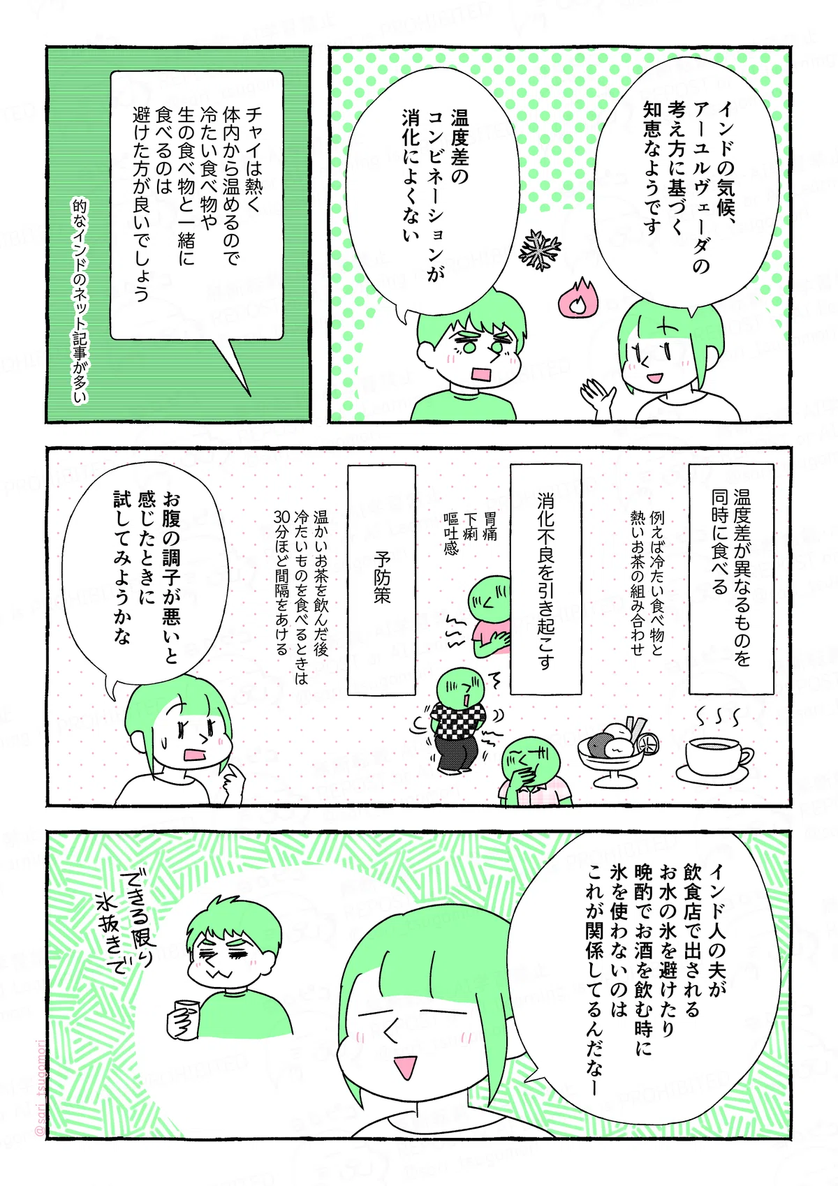 マンガの画像。以下内容テキスト
５：
津籠「インドの気候、アーユルヴェーダの考え方に基づく知恵なようです」
夫「温度差のコンビネーションが消化によくない」
インドのネット記事「チャイは熱く体内から温めるので、冷たい食べ物や生の食べ物と一緒に食べるのは避けた方が良いでしょう」
的なインドのネット記事が多い。

６：
温度差が異なるものを同時に食べる。
［例えば冷たい食べ物と熱いお茶の組み合わせ］
↓
消化不良を引き起こす。
［胃痛、下痢、嘔吐感］
予防策。
［温かいお茶を飲んだ後、冷たいものを食べるときは30分ほど間隔をあける］
津籠「お腹の調子が悪いと感じたときに試してみようかな」

７：
津籠「インド人の夫が飲食店で出されるお水の氷を避けたり、晩酌でお酒を飲む時に氷を使わないのは、これが関係してるんだなー」