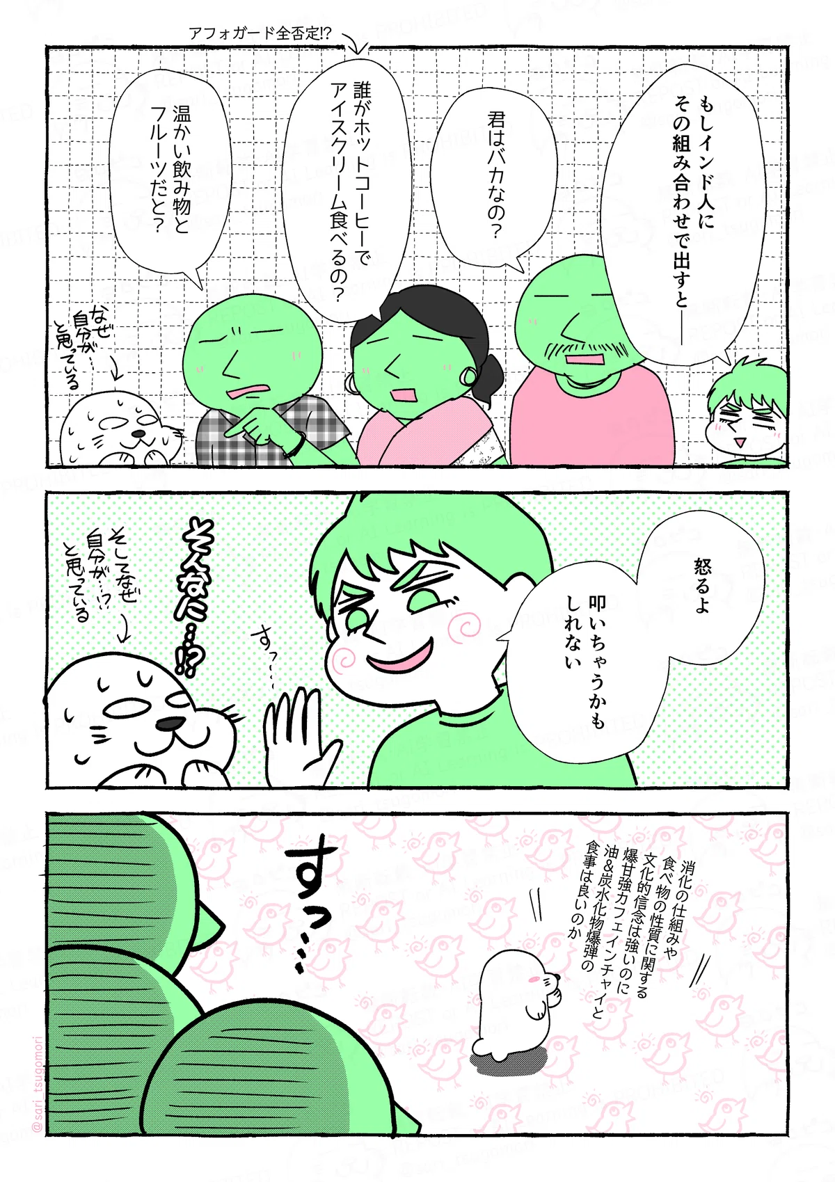 マンガの画像。以下内容テキスト
８：
夫「もしインド人にその組み合わせで出すと――」
ある人「あなたバカじゃないの？」「誰がホットコーヒーでアイスクリーム食べるの？」←アフォガード全否定!?「温かい飲み物とフルーツだと？」［詰め寄られて汗だくのアザラシ］

９：
夫「怒るよ。叩いちゃうかもしれない」ニヤニヤ←
アザラシ（そんなに？！）

１０：
アザラシ（消化の仕組みや食べ物の性質に関する文化的信念は強いのに、爆甘強カフェインチャイと油＆炭水化物爆弾の食事は良いのか）［何者かにまた囲まれそうになるアザラシ］