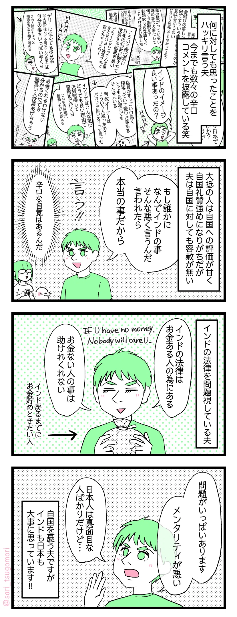マンガの画像。以下内容テキスト
１：ハッキリ言うんだぜぇ
何に対しても思ったことをハッキリ言う夫。今までも数々の辛口コメントを披露している笑。
２：本当の事だもの
大抵の人は自国への評価が甘く自国礼賛強めになりがちだが夫は自国に対しても容赦が無い。 夫「もし誰かになんでインドの事そんな悪く言うんだ言われたら本当の事だから、言う!!」 津籠「辛口な自覚はあるんだ😂」
３：法律に問題あり
インドの法律を問題視している夫。 夫「インドの法律はお金ある人の為にある。お金ない人の事は助けれくれない」 If you have no money, Nobody will care you…（お金が無ければ誰もあなたを気にかけてくれないよ…）インドに戻るまでにお金を貯めておきたい人である。
４：でも自分の国が好き
夫「問題がいっぱいあります。メンタリティが悪い。日本人は真面目な人ばかりだけど…」 自国を憂う夫ですがインドも日本も大事に思っています!!