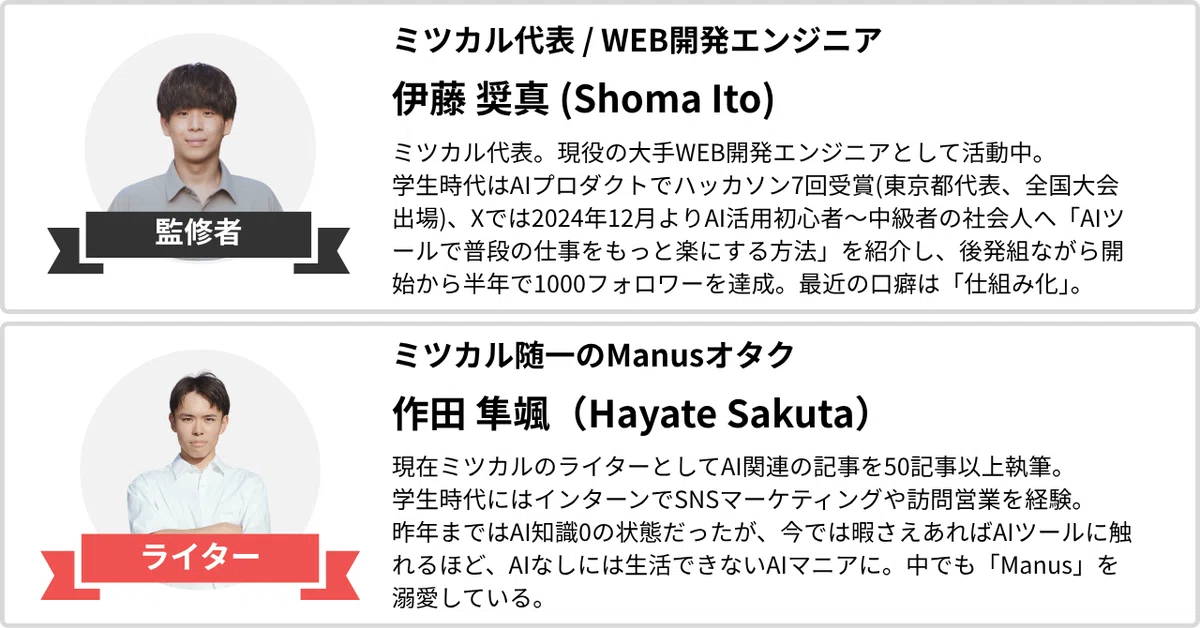 ミツカル代表 / WEB開発エンジニア
伊藤 奨真(Shoma Ito)
ミツカル代表。現役の大手WEB開発エンジニアとして活動中。
学生時代はAIプロダクトでハッカソン7回受賞(東京都代表、全国大会出場)、
Xでは2024年12月よりAI活用初心者〜中級者の社会人へ「AIツールで普段の仕事をもっと楽にする方法」を紹介し、後発組ながら開始から半年で1000フォロワーを達成。最近の口癖は「仕組み化」。
ミツカル随一のManusオタク
作田 隼颯(Hayate Sakuta)
現在ミツカルのライターとしてAI関連の記事を50記事以上執筆。
学生時代にはインターンでSNSマーケティングや訪問営業を経験。
昨年まではAI知識0の状態だったが、今では暇さえあればAIツールに触れるほど、AIなしには生活できないAIマニアに。中でも「Manus」を溺愛している。