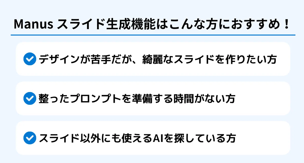 Manus スライド生成機能はこんな方におすすめ!
✅ デザインが苦手だが、綺麗なスライドを作りたい方
✅ 整ったプロンプトを準備する時間がない方
✅ スライド以外にも使えるAIを探している方