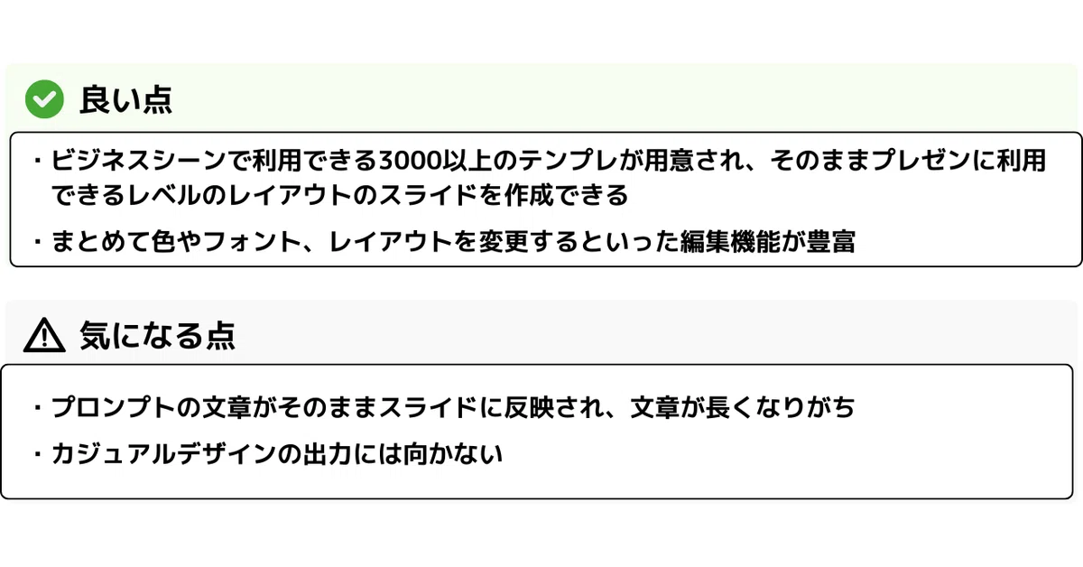 ✅ 良い点
・ビジネスシーンで利用できる3000以上のテンプレが用意され、そのままプレゼンに利用できるレベルのレイアウトのスライドを作成できる
・まとめて色やフォント、レイアウトを変更するといった編集機能が豊富
⚠️ 気になる点
・プロンプトの文章がそのままスライドに反映され、文章が長くなりがち
・カジュアルデザインの出力には向かない