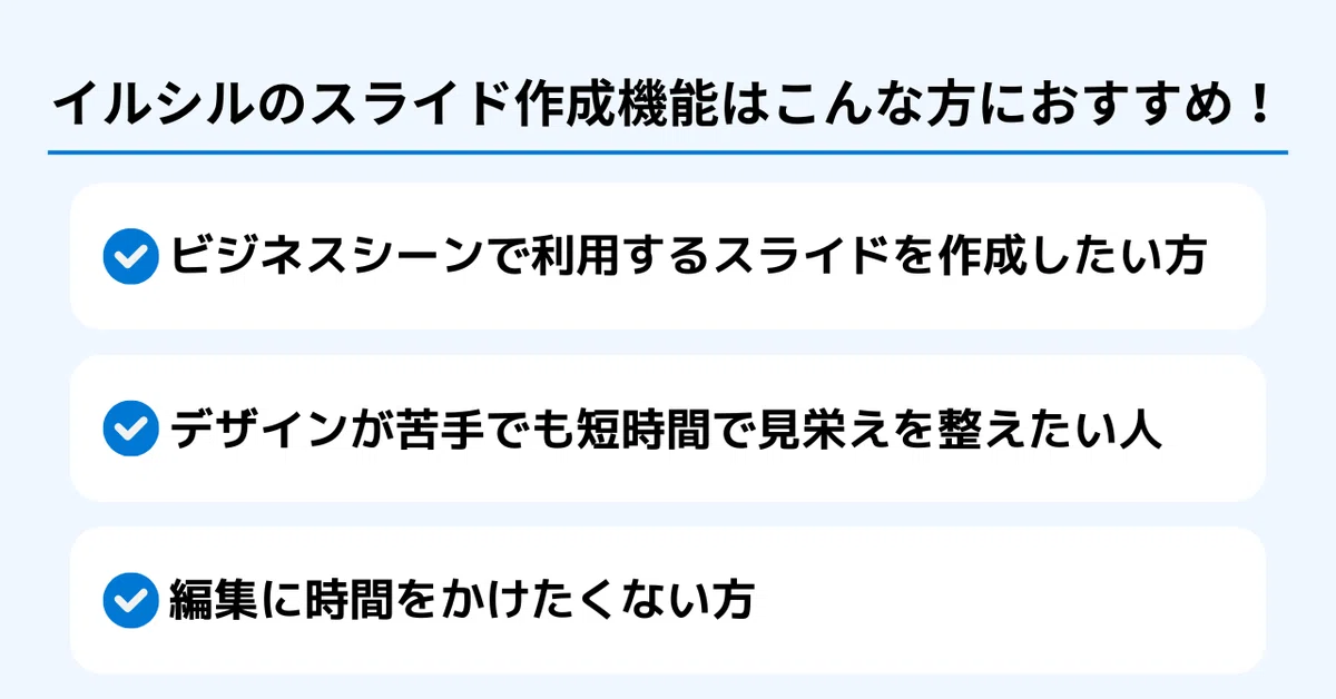 イルシルのスライド作成機能はこんな方におすすめ!
✅ ビジネスシーンで利用するスライドを作成したい方
✅ デザインが苦手でも短時間で見栄えを整えたい人
✅ 編集に時間をかけたくない方