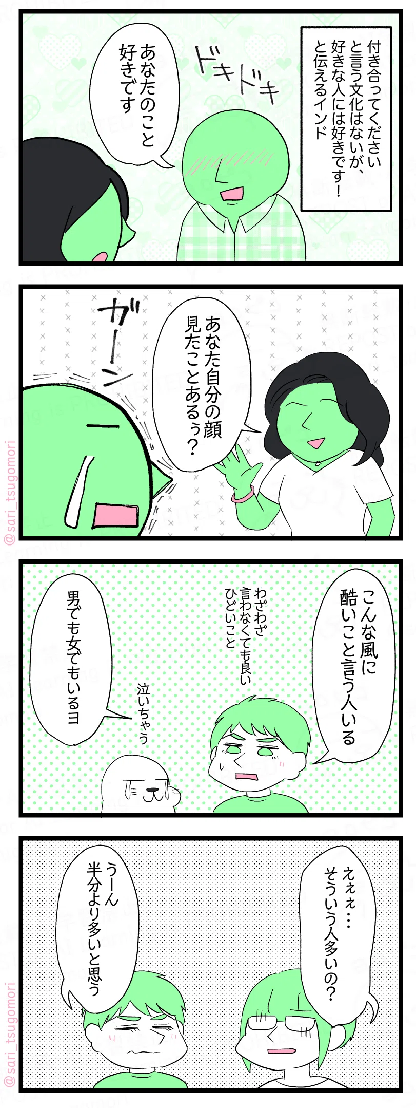 漫画のテキスト
1:
付き合ってくださいと言う文化はないが、好きな人には好きです!と伝えるインド。 ある男性「あなたのことが好きです」ドキドキ・・・
2:
告白された女性「あなた自分の顔見たことあるぅ?」 告白した男性(がーーん)
3:
夫「こういう風に酷いこと言う人いる」 アザラシ(ひどいぃ) 夫「男でも女でもいるヨ」
4:
津籠「えぇぇ・・・そういう人多いの?」 夫「うーん半分より多いと思う」