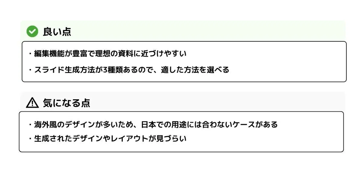 **良い点**

* 編集機能が豊富で理想の資料に近づけやすい
* スライド生成方法が3種類あるので、適した方法を選べる

**気になる点**

* 海外風のデザインが多いため、日本での用途には合わないケースがある
* 生成されたデザインやレイアウトが見づらい