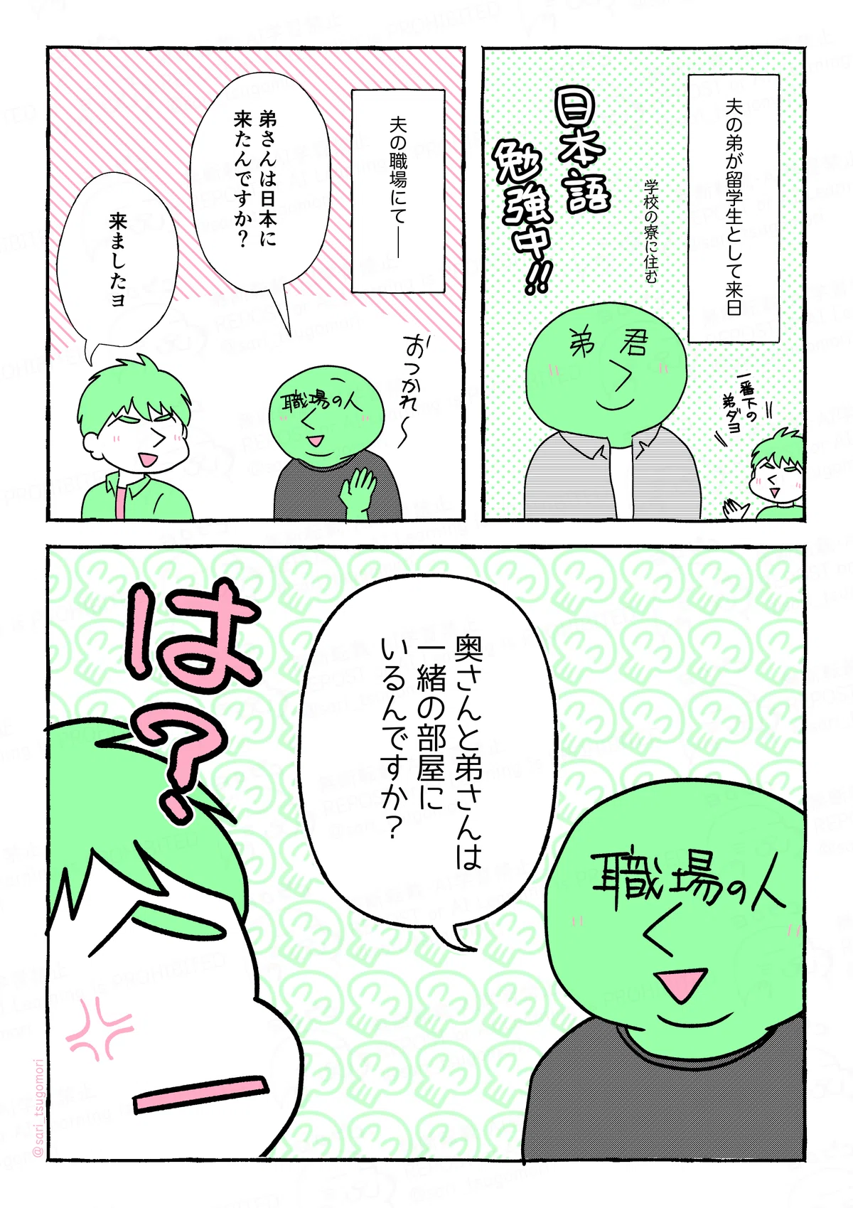 １：
夫の弟が留学生として来日。（学校の寮に住む）

２：
夫の職場にて――。
職場の人（日本人）「弟さんは日本に来たんですか？」
夫「来ましたヨ」

３：
職場の人「奥さんと弟さんは、一緒の部屋にいるんですか？」
［ギョッとして質問にビックリしている夫］