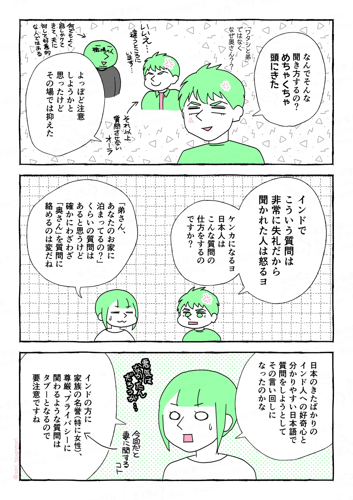 マンガの画像。以下内容テキスト
4:
夫「なんでそんな聞き方するの? めちゃくちゃ頭にきた。「あなたと弟さん」ではなく、なぜ奥さん??
よっぽど注意しようかと思ったけど、その場では抑えた」
5:
夫「インドでこういう質問は非常に失礼だから、聞かれたら怒るヨ。ケンカになる。日本人はこんな質問を普通にするの?」
津籠「「弟さん、あなたのお家に泊まってるの?」くらいの質問はあると思うけど、確かにわざわざ「奥さん」を質問に絡めるのは変だね」
6:
津籠「日本のきたばかりのインド人への好奇心と、分かりやすい日本語で聞こうとして、その言い回しになったのかな。インドの方に、家族の名誉(特に女性の名誉)、尊厳、プライバシーに関わるような質問はタブーとなるので要注意ですね」
