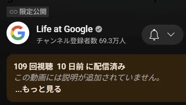 これは、YouTubeの動画再生画面で、動画の概要欄（説明欄）を表示している部分です。「gReach info session 2025 Japan」の動画ですね。

限定公開

チャンネル名「Life at Google」（チャンネル登録者数）

視聴回数、配信日、

...もっと見る

といった、動画のタイトルより下の情報が表示されています。