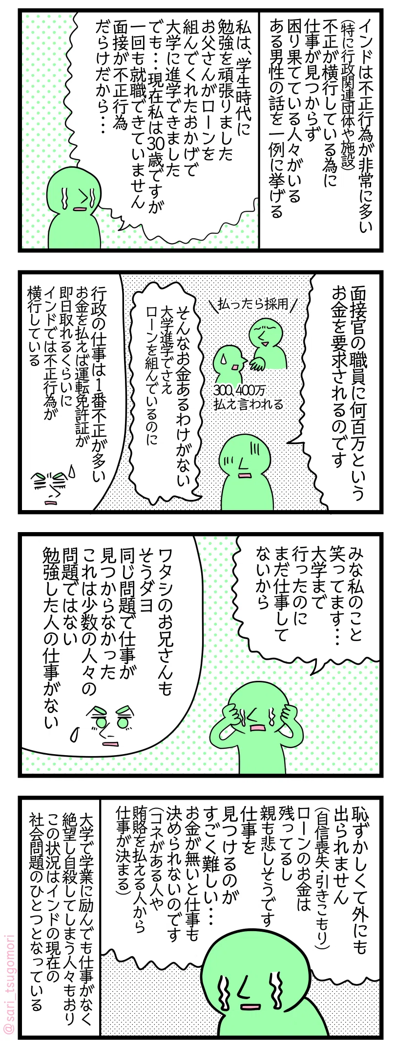 マンガの画像。以下内容テキスト
1: インドは不正行為が非常に多い(特に行政関連団体や施設) 不正が横行している為に仕事が見つからず困り果てている人々がいる ある男性の話を一例に挙げる。
ある男性「私は、学生時代に勉強を頑張りましたお父さんがローンを組んでくれたおかげで大学に進学できました。でも・・・現在私は30歳ですが一回も就職できていません。面接が不正行為だらけだから・・・」
2: ある男性「面接官の職員に何百万というお金を要求されるのです」
面接官「払ったら採用」 300、400万払え言われる ある男性「そんなお金あるわけがない。大学進学でさえローンを組んでいるのに」
夫解説「行政の仕事は1番不正が多いお金を払えば運転免許証が即日取れるくらいにインドでは不正行為が横行している」
3: ある男性「みんな私のことを笑ってる・・・。大学まで行ったのにまだ仕事してないから」
夫解説「ワタシのお兄さんも。そうダヨ同じ問題で仕事が見つからなかった。
これは少数の人々の問題ではない。勉強した人の仕事がない」
4: ある男性「恥ずかしくて外にも出られません。(自信喪失・引きこもり。)
ローンのお金は残ってるし親も悲しそうです。仕事を見つけるのがすごく難しい・・・、お金が無いと仕事も決められないのです(コネがある人や賄賂払える人から仕事が決まる)」
大学で学業に励んでも仕事がなく絶望し自殺してしまう人々もおりこの状況はインドの現在の社会問題のひとつとなっている。