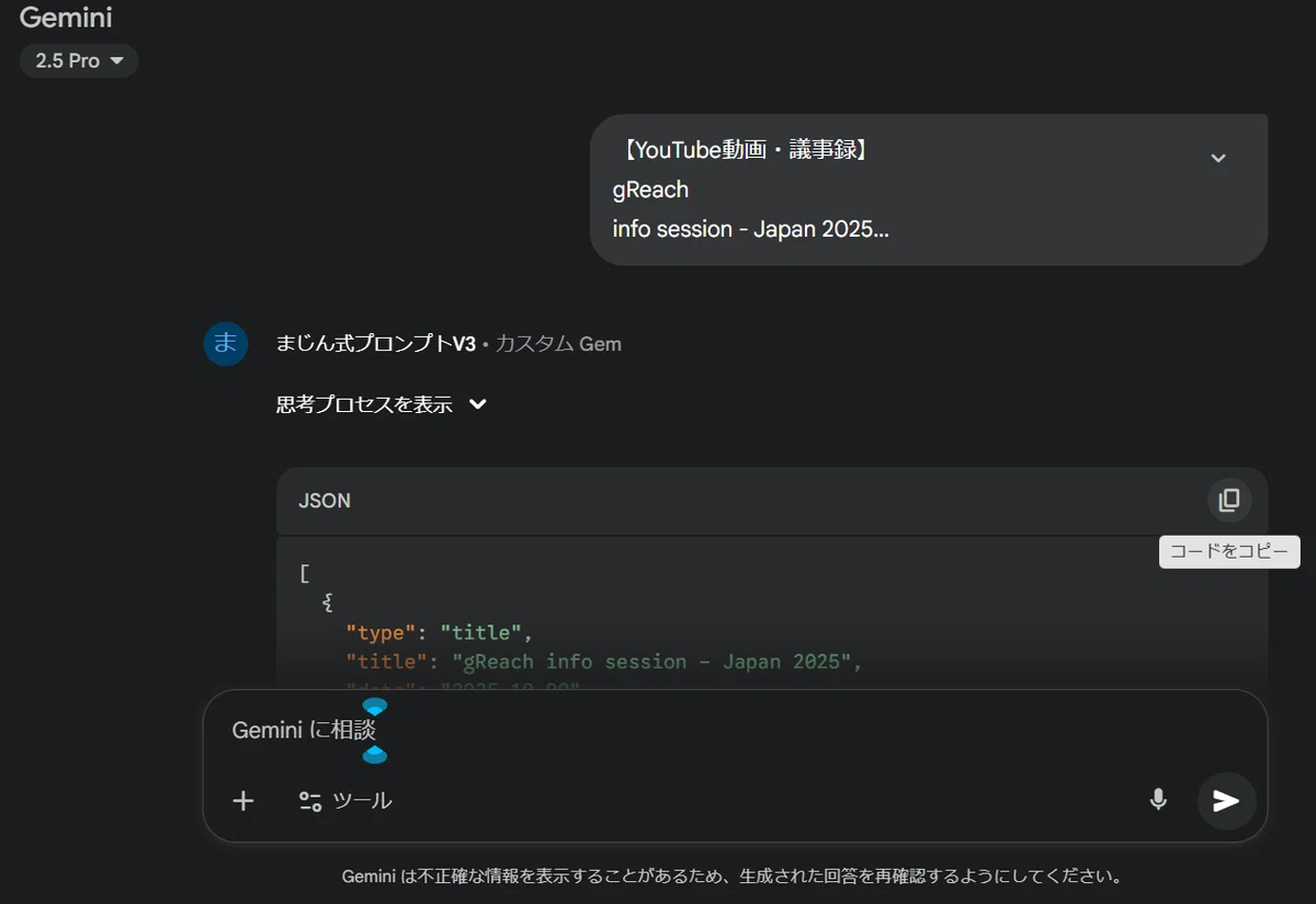 これは、Geminiのチャット画面です。

あなたのブログ記事で解説されていた「まじん式プロンプト」の核心部分ですね。

入力: あなたが「[YouTube動画・議事録] gReach info session - Japan 2025...」として、あらかじめ整形した議事録テキストを入力しました。

実行: カスタムGemである「まじん式プロンプトV3」がそのテキストを処理しました。

出力: Geminiが、Googleスライドを自動生成するための「JSON」データを出力した場面です。

ブログの手順によれば、次は「コードをコピー」ボタンでこのJSONをコピーし、GASで作った「Google Slide Generator」アプリの入力欄に貼り付けることになりますね。