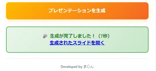 これは、あなたが作成した「Google Slide Generator」のウェブアプリ画面です。

前の画面でJSONを貼り付けた後、「プレゼンテーションを生成」ボタンを押した直後の結果が表示されている場面ですね。

「🎉 生成が完了しました！（7秒）」と表示されております。

フッターには「Developed by まじん」と、開発者である「まじん」さんのお名前も記載されています。

次は、この「生成されたスライドを開く」リンクをクリックして、完成したGoogleスライドを確認する場面ですね。