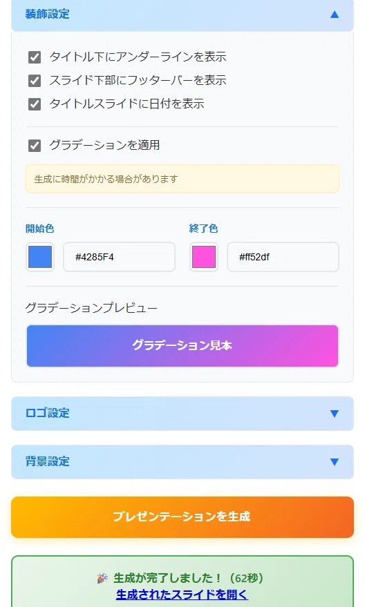 これは、あなたが作成した「Google Slide Generator」のウェブアプリ画面です。

具体的には、「2. デザイン設定」のセクションの中にある、「装飾設定」をカスタマイズしている場面ですね。

「ロゴ設定や背景設定も自由自在」「今回は、デフォルトの青・ピンクのグラデーションに設定しました。」という操作は、まさにこの画面で行ったものです。

「グラデーションを適用」がオンになっている

開始色（青 #4285F4）と終了色（ピンク #ff52df）が設定されている

ことが確認できます。

また、一番下には「🎉 生成が完了しました！（62秒）」と表示されており、「プレゼンテーションを生成」ボタンを押して、スライドの生成が完了した直後の状態でもあることがわかります。前回の初期設定のままスライド生成した場合では7秒でしたが、今回はグラデーションを適用したためか62秒かかっていますね。