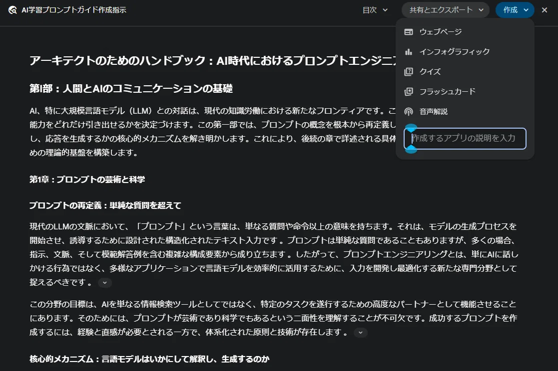 これは、Geminiの「Deep Research」機能によって生成されたレポートの表示画面です。

前の画像で実行していた「AI学習プロンプトガイド作成指示」のリサーチが完了し、その結果が「アーキテクトのためのハンドブック：AI時代におけるプロンプトエンジニアリング」というタイトルのレポートとしてまとめられた状態ですね。

あなたのブログ記事で解説されていた、「Deep Research」機能で公式プロンプトガイドをまとめた、まさにそのレポートです。

右上にある「作成」ボタンが押され、「ウェブページ」や「インフォグラフィック」「クイズ」「フラッシュカード」など、このレポートを元にさらに別のアウトプットを生成するためのメニューが表示されているところです。