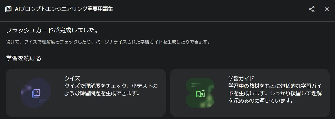 これは、Geminiの「Deep Research」機能（または「ガイド付き学習」機能）の画面です。

前の画像で見ていた「AIプロンプトエンジニアリング重要用語集」のフラッシュカードが完成したことを示し、次に「学習を続ける」ためのオプションとして、「クイズ」で理解度をチェックするか、「学習ガイド」を新しく作成するかを提案しているメニュー画面ですね。

あなたのブログ記事で紹介されていた、一連のAI学習機能の流れの中にある画面です。