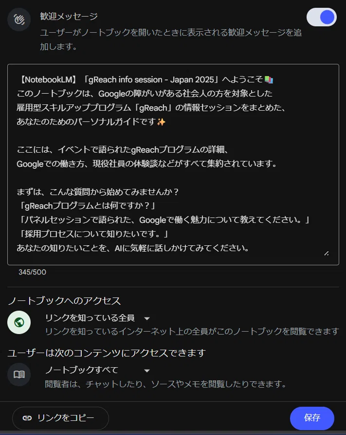 これは NotebookLM の「共有」設定画面です。

「gReach info session - Japan 2025」のノートブックを一般に公開（共有）するために、設定を行っている場面です。

具体的には、

歓迎メッセージ: ノートブックを初めて開いた人（共有された人）に表示されるカスタムメッセージを作成しています。ブログの読者に向けて、このノートブックが何であるか（gReachの情報セッションのまとめであること）や、おすすめの質問（「gReachプログラムとは何ですか？」など）を案内しています。

ノートブックへのアクセス: 共有設定を「リンクを知っている全員」に設定し、URLを知っていれば誰でも閲覧できるように設定しています。

まさに、ブログ記事で「上記の資料を格納した、公開ノートブックはこちら👇」「作ったNotebookLMを他人に共有することもできます！」と書かれていた、その共有設定を行っている画面です。