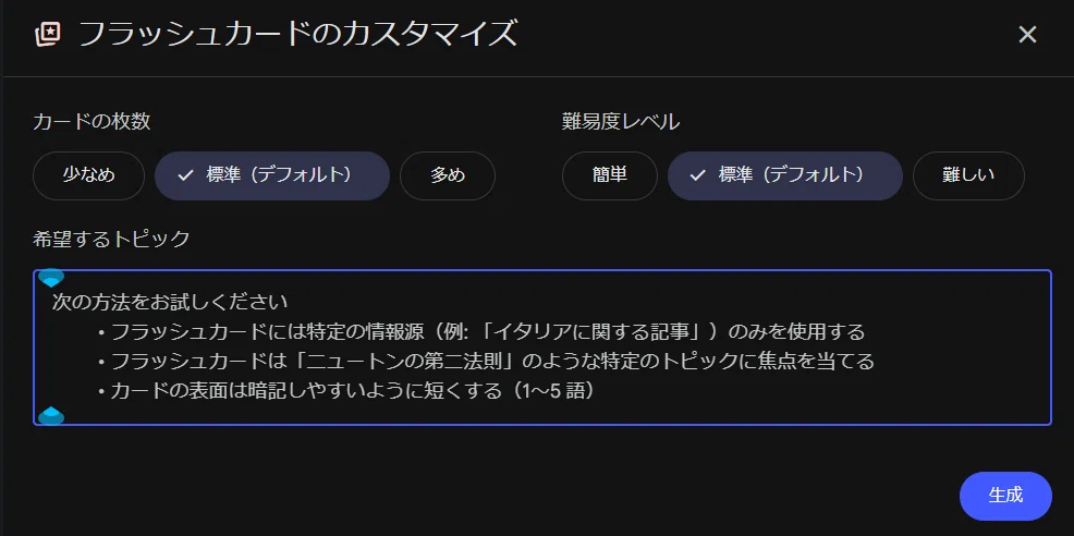 これは、Googleの AI ツール（NotebookLM または Gemini の Deep Research）の「フラッシュカードのカスタマイズ」画面です。

NotebookLMのStudioやGeminiのDeep Researchレポートから「フラッシュカード」を作成する際に表示される、詳細な設定画面ですね。

ここで、

カードの枚数（少なめ・標準・多め）

難易度レベル（簡単・標準・難しい）

希望するトピック（特定の情報源やトピックに絞るなど）

を指定して右下の「生成」ボタンを押すことで、重要用語集のフラッシュカードが自動で作成されます。