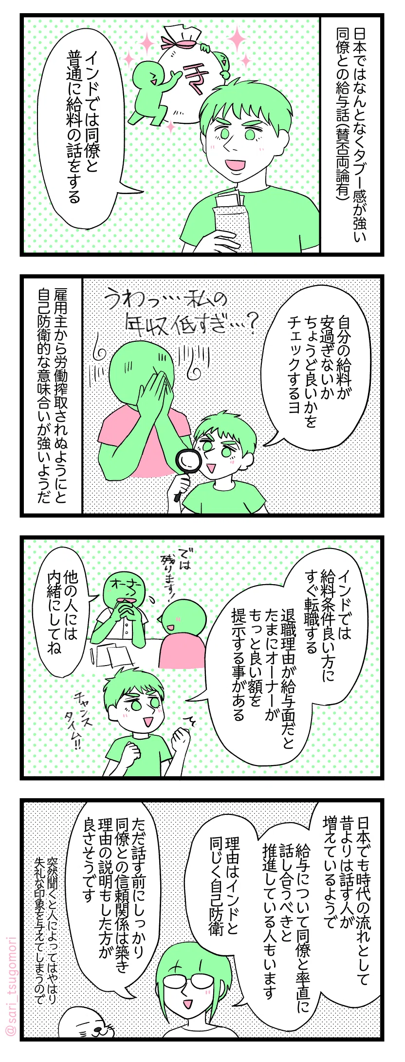 マンガの画像。以下内容テキスト
１：日本ではタブー、インドではオープン
日本ではなんとなくタブー感が強い同僚との給与話（賛否両論有） 夫「インドでは同僚と普通に給料の話する」
２：自己防衛
夫「自分の給料が安過ぎないか、ちょうど良いかチェックするヨ」［うわっ・・・私の年収低すぎ・・・？］ 雇用主から労働搾取されぬようにと自己防衛的な意味合いが強いようだ。

３：退職しようとしたら稀に昇給
夫「インドでは給料条件良い方にすぐ転職する。退職理由が給与面だとたまにオーナーがもっと良い額を提示する事がある」［チャンスタイム！］ 退職しようとした人「では残ります！」オーナー「でも他の人に内緒でね」
４：もし話す時は慎重に
津籠「日本でも時代の流れとして昔よりはその話題に触れる人が増えているようで、給与について同僚と率直に話し合うべきと推進している人もいます。理由はインドと同じく「自己防衛」」 「ただ話す前にしっかり同僚との信頼関係は築き理由の説明もした方が良さそうです」突然聞くと人によってはやはり失礼な印象を与えてしまうので。