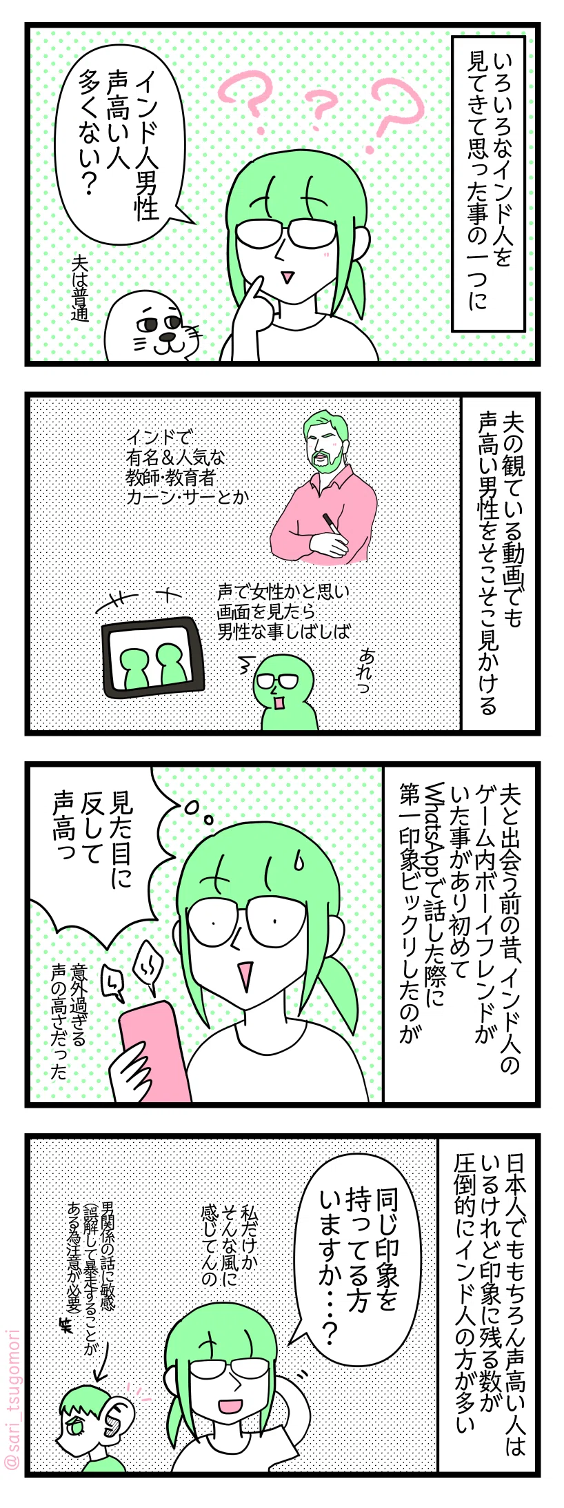 マンガの画像。以下内容テキスト
1:いろいろなインド人を見てきて思った事の一つに
津籠「インド人男性声高い人多くない?」夫は普通
2:夫の観ている動画でも声高い男性をそこそこ見かける
インドで有名&人気な教師・教育者カーン・サーとか。声で女性かと思い画面を見たら男性な事しばしば
3:夫と出会う前の昔
インド人のゲーム内ボーイフレンドがいた事があり初めてWhatsAppで話した際に第一印象ビックリしたのが、意外過ぎる声の高さだった。津籠「見た目に反して声高っ」
4:日本人でももちろん声高い人はいるけれど印象に残る数が圧倒的にインド人の方が多い
津籠「同じ印象持っている方いますか・・・?私だけかそんな風に感じてんの」 聞き耳を立てる夫←男関係の話に敏感。誤解して暴走する事があるので注意が必要()