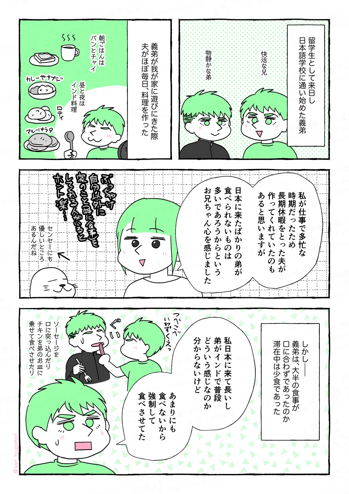 マンガの画像。以下内容テキスト
１：
留学生として来日し、日本語学校に通い始めた義弟。
［快活な兄］［物静かな弟］
２：
義弟が我が家に遊びにきた際、夫がほぼ毎日、料理を作った。
朝ごはんはパンとチャイ、昼と夜はインド料理。

３：
津籠「私が仕事で多忙な時期だったため、長期休暇をとった夫が作ってくれていたのもあると思いますが、日本に来たばかりの弟が、食べられないものは多いであろうからというお兄ちゃん心を感じました」
アザラシ（センセーにも優しいところあるんだね）←

４：
しかし――。大半の食事がクチに合わなかったのか滞在中少食であった。
夫「私日本に来て長いし、弟がインドで普段どういう感じなのか分からないけど、あまりにも食べないから、強制して食べさせてた。」
［ソーセージを口に突っ込んだり、チキンをお皿に乗せて食べさせたり］