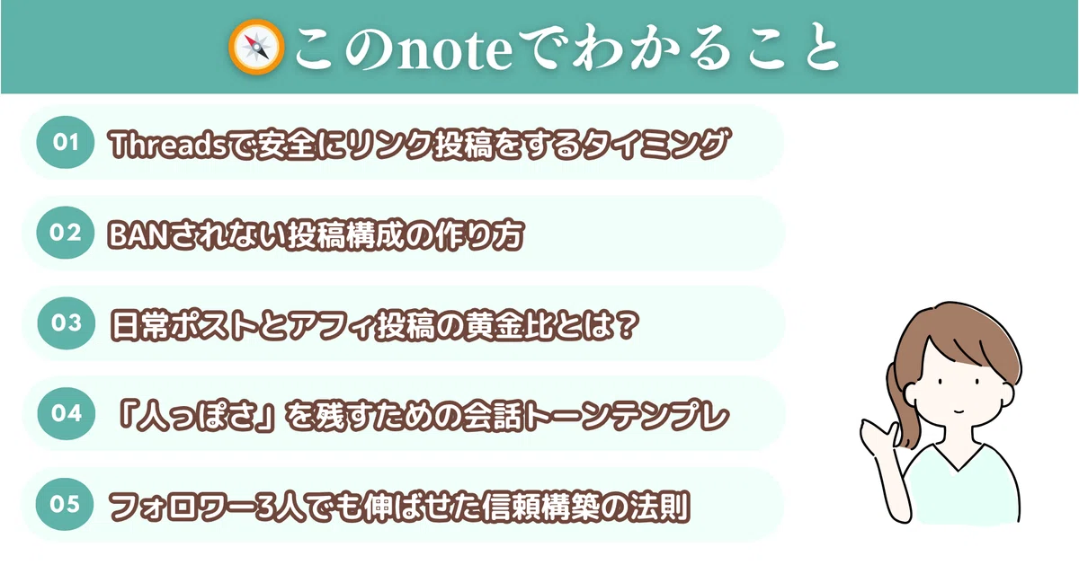 🧭このnoteでわかること

Threadsで安全にリンク投稿をするタイミング

BANされない投稿構成の作り方

日常ポストとアフィ投稿の黄金比とは？

「人っぽさ」を残すための会話トーンテンプレ

フォロワー3人でも伸ばせた信頼構築の法則