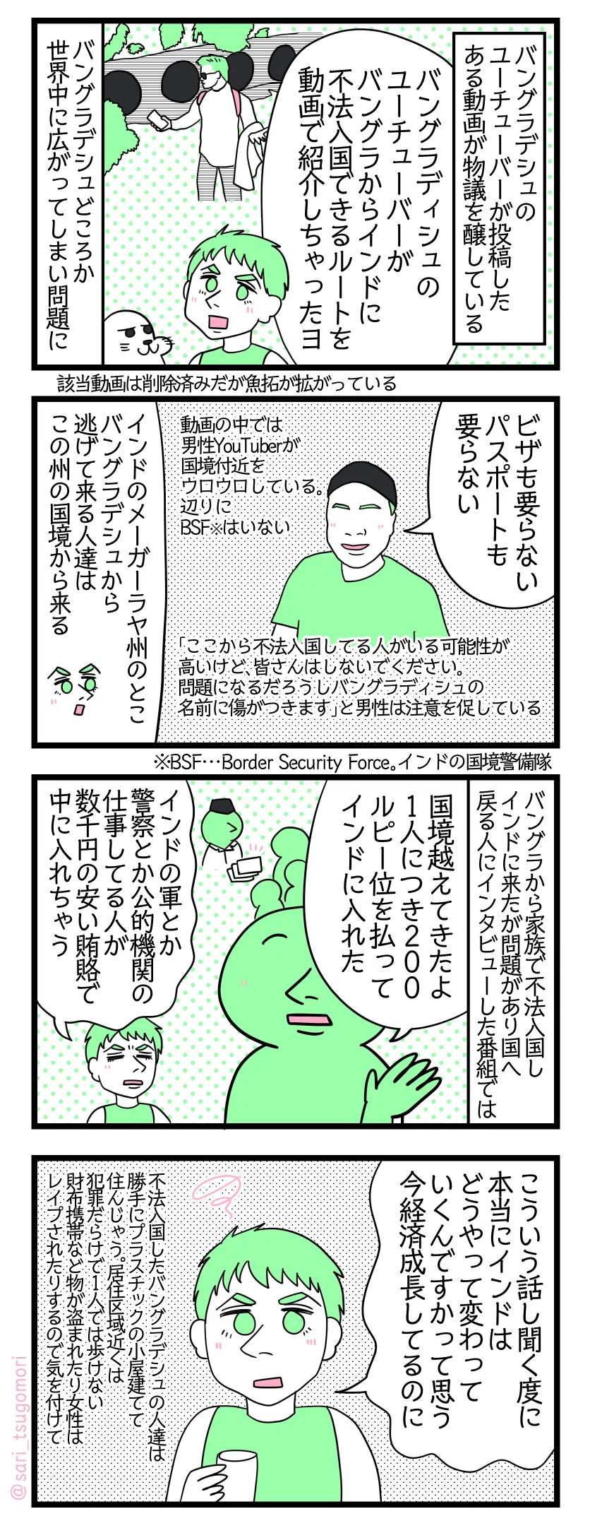 漫画のテキスト
1:きっとこんな筈では…と思っている筈
バングラデシュのユーチューバーYouTuberが投稿したある動画が物議を醸している。 夫「バングラディシュのユーチューバーがバングラからインドに不法入国できるルートを動画で紹介しちゃったヨ」 バングラデシュどころか世界中に広がってしまい問題に。※該当動画は削除済みだが魚拓が拡がっている
2:国境警備隊どこ行った
バングラユーチューバー「ビザも要らない、パスポートも要らない」 動画の中では男性YouTuberが国境付近をウロウロしている。BSF※がいない。 「ここから不法入国してる人がいる可能性が高いけど、皆さんはしないでください。問題になるだろうしバングラディッシュの名前に傷がつきます」と男性は動画内で注意を促している。 夫「インドのメーガーラヤ州のとこ。バングラデシュから逃げてインドに来る人達はこの州の国境から来る」 BSF…Border Security Force。インドの国境警備隊。
3:賄賂があれば何でもできる!
バングラデシュから家族で不法入国しインドに来たが問題がありバングラへ戻る人にインタビューした番組では…バングラの人「国境越えてきたよ。1人につき200ルピー位払って中に入れた」 夫「インドのアーミーとか警察とか公的機関の仕事してる人が数千円の安い賄賂でインドの中に入れちゃう」
4:日本からインドを憂う夫
夫「こういう話し聞く度に、本当にインドどうやって変わっていくんですかって思う。今経済成長してるのに」不法入国したバングラデシュの人達は勝手にプラスチックの小屋建てて住んじゃう。居住区域近くは犯罪だらけで1人では歩けない。財布携帯など物が盗まれたり女性はレイプされたりするので気を付けて。