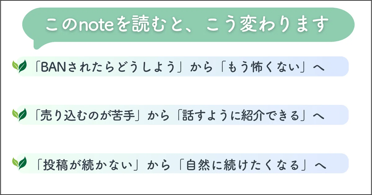 🌱このnoteを読むと、こう変わります

「BANされたらどうしよう」から「もう怖くない」へ

「売り込むのが苦手」から「話すように紹介できる」へ

「投稿が続かない」から「自然に続けたくなる」へ

