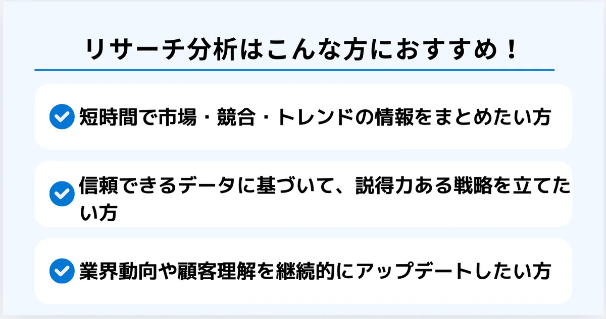 リサーチ分析はこんな方におすすめ！
・短時間で市場・競合・トレンドの情報をまとめたい方
・信頼できるデータに基づいて、説得力ある戦略を立てたい方
・業界動向や顧客理解を継続的にアップデートしたい方