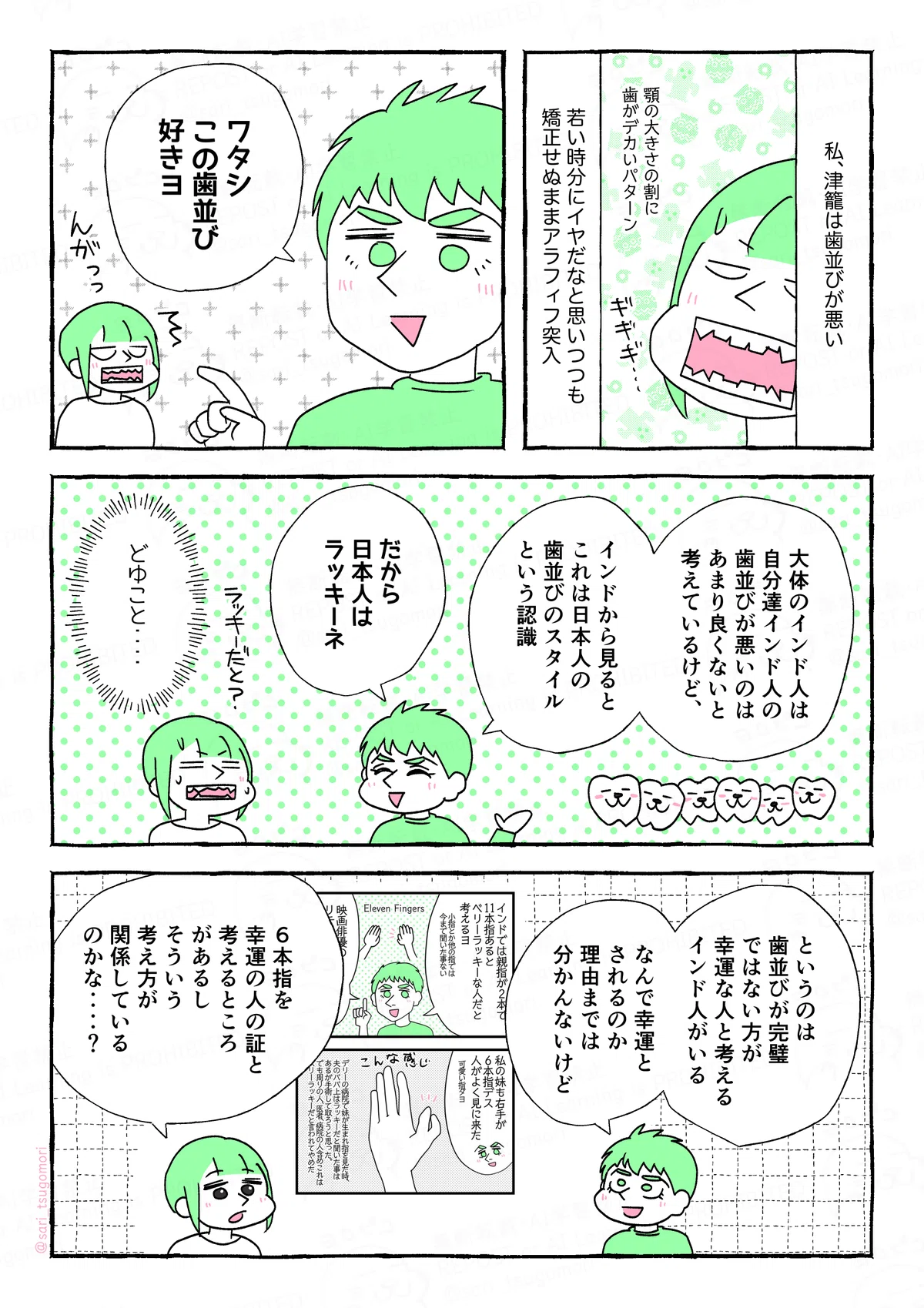 １：
私、津籠は歯並びが悪い。［顎の大きさの割に歯はデカい］
若い時分にイヤだなと思いつつも、矯正せぬままアラフィフ突入。
２：
夫「ワタシ、この歯並び好きヨ」
津籠（え、えーー???）

３：
悪い歯並びを指しながら夫「大体のインド人は、自分達インド人の歯並びが悪いのはあまり良くないと考えているけど、インドから見ると、これは日本人の歯並びのスタイルという認識。だから、日本人はラッキーネ」
津籠（どゆこと）

４：
夫「というのは歯並びが完璧ではない方が、幸運な人と考えるインド人がいる。なんで幸運とされるのか理由まで分かんないけど」
津籠「6本指を幸運の人の証と考えるところがあるし、そういう考え方が関係しているのかな‥‥？」
