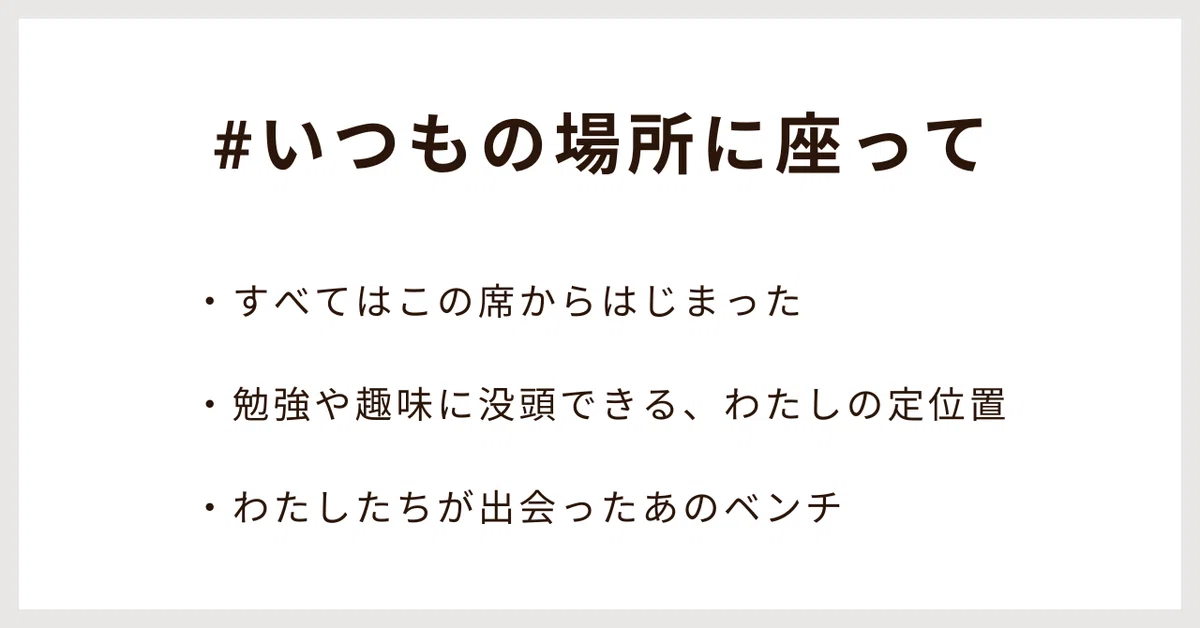 #いつもの場所に座って
・すべてはこの席からはじまった
・勉強や趣味に没頭できる、わたしの定位置
・わたしたちが出会ったあのベンチ
