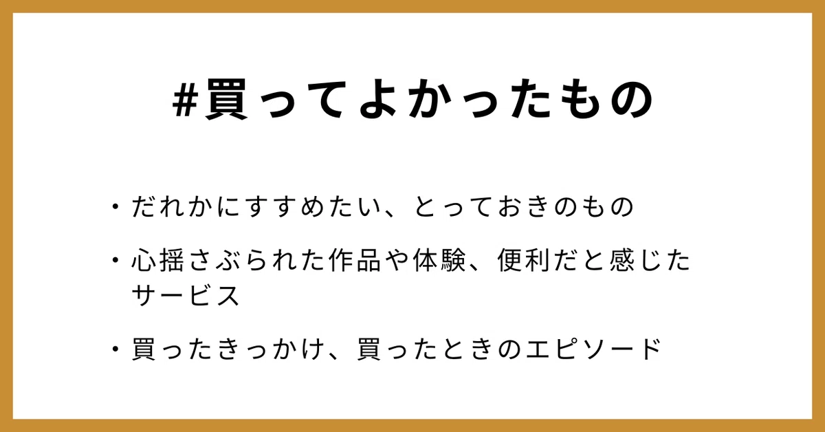 #買ってよかったもの
・だれかにすすめたい、とっておきのもの
・心揺さぶられた作品や体験、便利だと感じたサービス
・買ったきっかけ、買ったときのエピソード