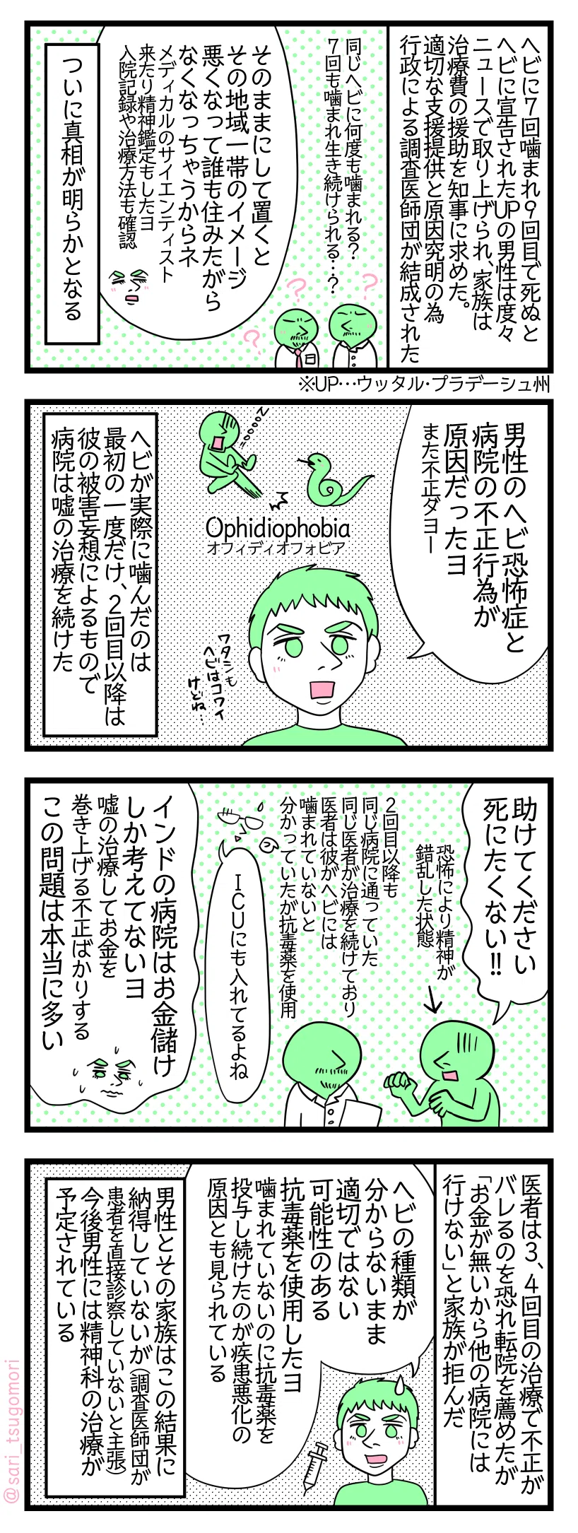 漫画のテキスト
1:世にも奇妙な事件に調査医師団の結成
UP(ウッタル・プラデーシュ州)で同じヘビに7回噛まれ9回目で死ぬとまでヘビに宣告を受けたヴィカス・ドウィヴェディ氏。彼はソーシャルメディアで被害を主張し続けニュースにも度々取り上げられた。彼の家族は治療費の援助を知事に求めた。適切な支援提供と原因究明の為行政による調査医師団が結成された。医師団「同じヘビに何度も噛まれる? 7回も噛まれ生き続けられるのか…?」夫「そのままにして置くとその地域一帯のイメージ悪くなって誰も住みたがらなくなっちゃうからネ。メディカルのサイエンティストが来たり精神鑑定もしたヨ。入院記録や治療方法も確認」 そしてついに真相が明らかとなる
2:蛇恐怖症と病院の不正
夫「男性のヘビ恐怖症と、病院の不正行為が原因だったヨ(また不正ダヨー)」 Ophidiophobia(オフィディオフォビア) ヘビが噛んだのは最初の一度だけ、2回目以降は彼の被害妄想によるものでしかし病院は嘘の治療を続けた。
3:精神疾患をお金儲けに利用した
ビカス「助けてください、死にたくない」(恐怖により精神が錯乱した状態) 2回目以降も同じ病院にずっと通っていた。同じ医者が治療を続けており彼はヘビには噛まれていないと分かっていたが抗毒薬を使用。津籠「ICUにも入れてるよね(苦笑)」 夫「インドの病院はお金儲けの事しか考えてないヨ。嘘の治療してお金を巻き上げる不正ばかりする。この問題は本当に多い」
4:適切ではない治療も悪化の原因か
医者は3、4回目の治療でバレるのを恐れシティの大きい病院への転院を薦めたが「お金が無いから他の病院は行けない」と家族が転院を拒んだ。 夫「しかもこの医者は一回目の時からヘビの種類が分からないまま適切ではない可能性のある抗毒薬を使用したヨ。噛まれていないのに抗毒薬を投与し続けたのが疾患悪化の原因とも見られてる」 ヴィカスさんとその家族はこの結果に納得していないが(調査医師団が患者を直接診察していないと主張)、今後彼には精神科の治療が予定されている