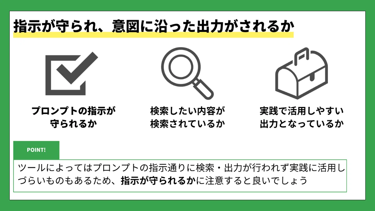 指示が守られ、意図に沿った出力がされるか

プロンプトの指示が守られるか　　検索したい内容が検索されているか　　実践で活用しやすい出力となっているか

POINT！

ツールによってはプロンプトの指示通りに検索・出力が行われず実践に活用しづらいものもあるため、指示が守られるかに注意すると良いでしょう