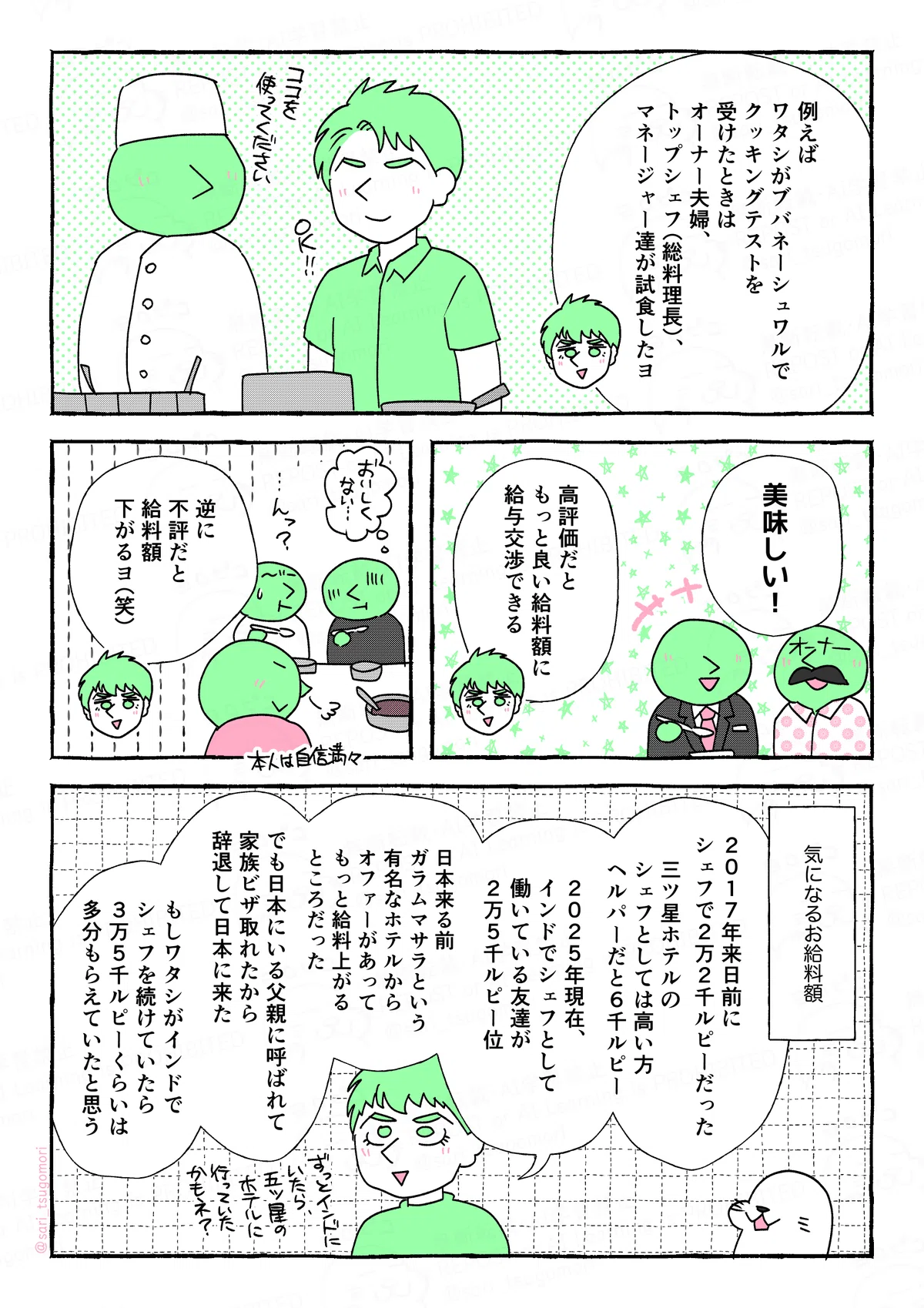 マンガの画像。以下内容テキスト
5:
夫「例えば、ワタシがブバネーシュワルでクッキングテストを受けたときは、オーナー夫婦、トップシェフ(総料理長)、マネージャー達が試食したヨ」
6:
あるオーナー「美味しい!」
夫「高評価だと、もっと良い給料額にと給与交渉できる」
7:
夫「逆にここで不評だと給料額下がるヨ(笑)」
8:
気になるお給料額。
夫「2017年来日前に、シェフで2万2千ルピーだった。三ツ星ホテルのシェフとしては高い方。ヘルパーだと6千ルピー。2025年現在、インドでシェフとして働いている友達が2万5千ルピー位」
夫:日本来る前、ガラムマサラという有名なホテルからオファーがあってもっと給料上がるところだった。でも日本にいる父親に呼ばれて家族ビザ取れたから、辞退して日本に来た。
もしワタシがインドでシェフを続けていたら、3万5千ルピーくらいは多分もらえていたと思う。五ツ星ホテルに行っていたかもネ!?」
