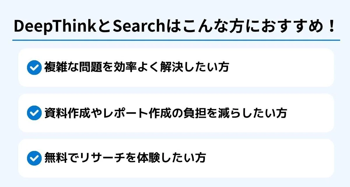 DeepThinkとSearchはこんな方におすすめ!
✅ 複雑な問題を効率よく解決したい方
✅ 資料作成やレポート作成の負担を減らしたい方
✅ 無料でリサーチを体験したい方