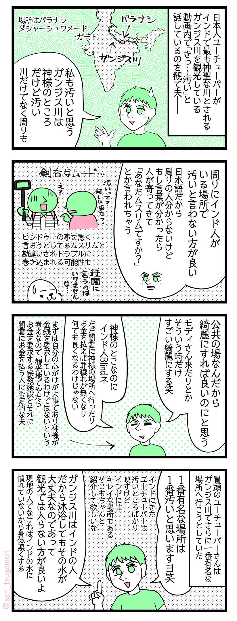 マンガの画像。以下内容テキスト
１：ガンジス川という場所
日本人YouTuberがインドで最も神聖な川とされるガンジス川を観光している動画内で「きっ…汚い」と話しているのを観て夫――。 ［場所はバラナシ　ダシャーシュワメード・ガート。インドの地図北部を流れるガンジス川とバラナシの場所を指した地図］ 夫「私も汚いと思う。ガンジス川は神様のところだけど汚い（川だけでなく周りも）」
２：汚いと迂闊に発言しないように
夫「周りにインド人がいる場所で汚いと言わない方が良い」 「日本語だから周りの人分からないけどもし分かる言葉の内容が分かったら人が寄ってきて「あなたムスリムですか？」とか言われちゃう」［汚いって？何しにきた？とインド人に剣呑なムードで詰め寄られるユーチューバーの絵］ヒンドゥーの事を悪く言って広めようとしてるムスリム勘違いされトラブルに巻き込まれる可能性も。アザラシ「迂闊に言うのはいけませんな…」
３：大事なのは心がけ
夫「公共の場なんだから綺麗にすれば良いのにと思う。モディさんとか来たりとかそういう時だけすごい綺麗にする笑。神様のとこなのにインド人Blindネ。ただ闇雲に神様の場所へ行ったりお金を払えば罪穢れが無くなり何でも良くなるわけじゃない」←まずは自分の心がけが大事であり神様が金銭を要求しているわけではないと考えているので、観光地でやたらお金を要求する宗教施設とそれに闇雲にお金を払ってしまう人に否定的な夫。
４：ガンジス川に軽はずみな気持ちと浅い知識で入らないように
冒頭のユーチューバーさんはガンジス川でさらに一番有名な場所へ行こうとしていた。 夫「1番有名な場所は1番汚いと思いますヨ笑（インドにきたYouTuberがよく汚いところばかり映すけどインドにはキレイな場所もあるからそれもちゃんと紹介して欲しいな。）ガンジス川はインドの人だから沐浴してもその水が平気なのであって観光では入らない方が良いよ。現地の人でなければインドの水に慣れていないから身体を悪くする」