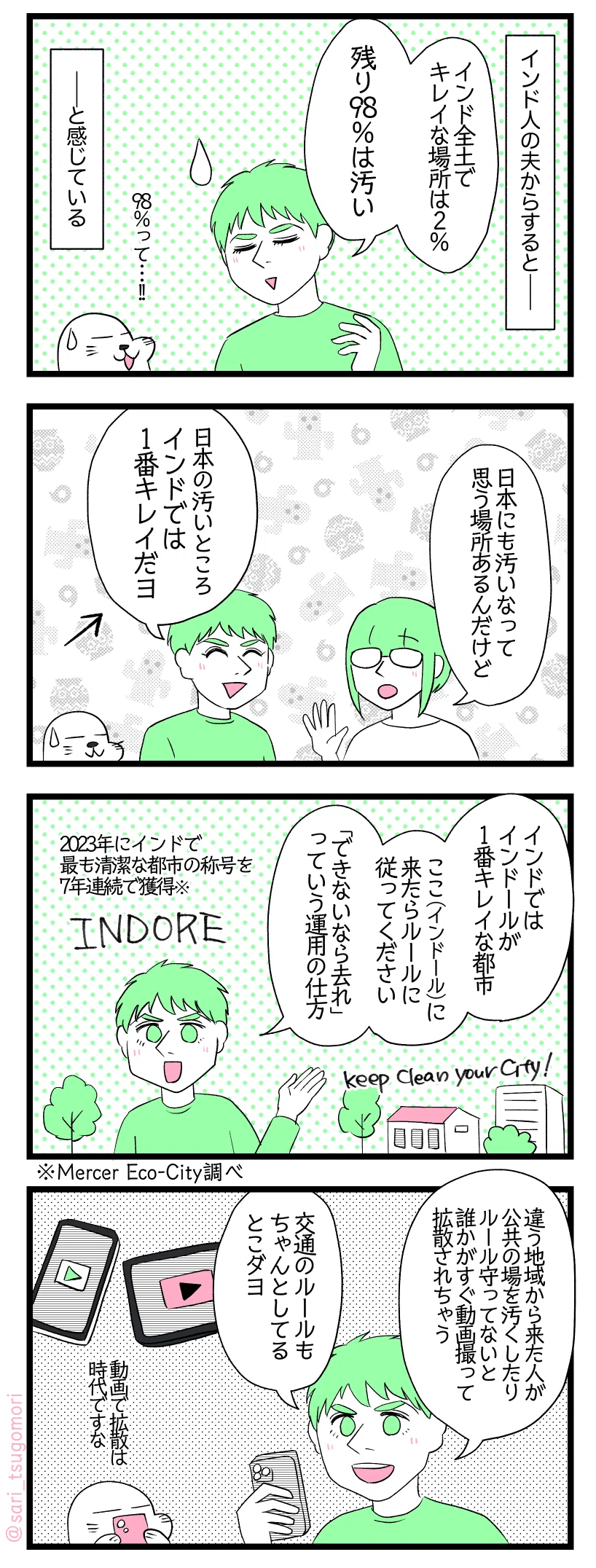 マンガの画像。以下内容テキスト
１：
インド人の夫からすると――夫「インド全土でキレイな場所は2%、残り98％は汚い」アザラシ（98％って！）と感じている。
２：
津籠「日本でも汚いなって思う場所あるんだけど汗」夫「日本の汚いところインドでは1番キレイだヨ」アザラシ「汗」
３：
夫「インドではインドールが1番キレイ。ここ（インドール）に来たらルールに従ってください。「できないなら去れ」っていう姿勢」［Indore］［2023年にインドで最も清潔な都市の称号を7年連続で獲得※Mercer Eco-City調べ］
４：
夫「違う地域から来た人が公共の場を汚くしたりルール守ってないと誰かがすぐ動画撮って拡散されちゃう。交通のルールもちゃんとしてるとこダヨ。」アザラシ「動画での拡散は時代ですな」