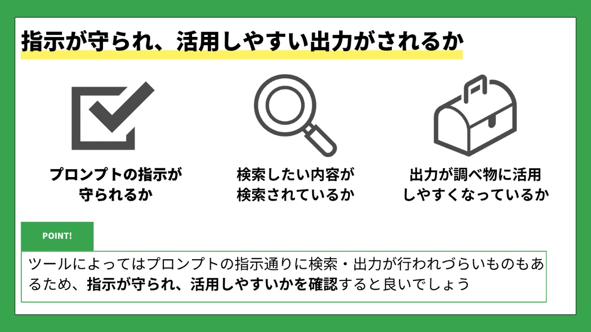 指示が守られ、活用しやすい出力がされるか
☑️ プロンプトの指示が守られるか
🔍 検索したい内容が検索されているか
🧰 出力が調べ物に活用しやすくなっているか
POINT!
ツールによってはプロンプトの指示通りに検索・出力が行われづらいものもあるため、
指示が守られ、活用しやすいかを確認すると良いでしょう