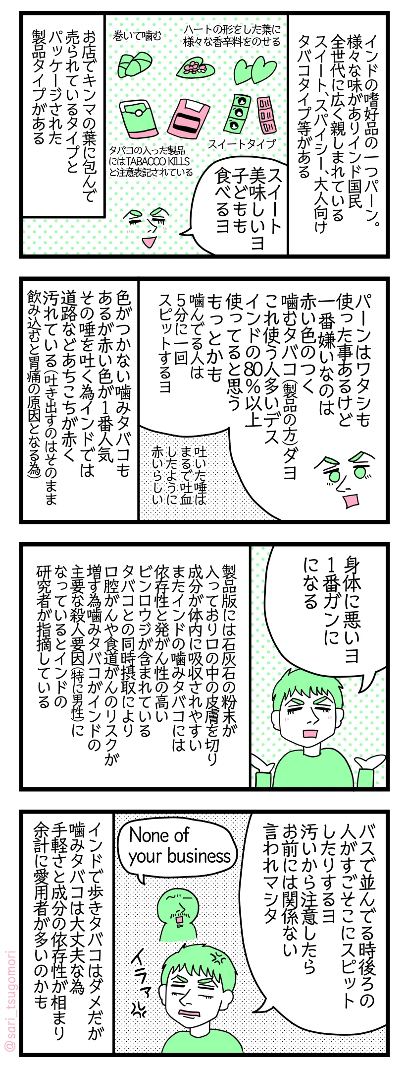 マンガの画像。以下内容テキスト
１：インドの嗜好品のひとつパーン
様々な味がありインド国民全世代に広く親しまれている（スイート、スパイシー、大人向けのタバコタイプ等）。 ハートの形をした葉に様々な香辛料を乗せて巻いてそれを噛む。タバコの入ったタイプ、スイートタイプなどがある。 夫「スイート美味しいヨ。子どもも食べるヨ」 お店でキンマの葉に包んで売られているタイプとパッケージされ製品になっているタイプがある
２：口の中が赤くなる噛みタバコ
夫「ワタシ嫌いなのは赤い色のついた噛むタバコ（製品の方）。これ使う人多い。インドの80%以上使ってると思う。もっとかも。噛んでる人は5分に一回スピットする」 まるで吐血したように赤いらしい。 色がついていない噛みタバコもあるが赤い色がつくものが1番人気。その唾を吐く為インドでは道路などあちこちが赤く汚れている（吐き出すのはそのまま飲み込むと胃痛の原因となる為）

３：ガンの原因
夫「身体に悪いヨ。ガンになる1番の原因」 製品版には石灰石の粉末が入っており口の中の皮膚を切り成分が体内に吸収されるやすくなっている。またインドの噛みタバコには依存性と発がん性の高いビンロウジが含まれておりタバコとの同時摂取により口腔がんや食道がんのリスクが増す為、噛みタバコがインドの主要な殺人要因（特に男性）になっているとインドの研究者が指摘している
４：どこでも唾棄
夫「バスで並んでる時後ろの人がすごそこにスピットしたりするヨ。汚いから注意するとお前には関係ない 言ってくるヨ」 ある男性「None of your business」 インドで歩きタバコはダメだが噛みタバコは大丈夫な為、成分の依存性と手軽さが相まり余計に愛用者が多いのかもしれない。