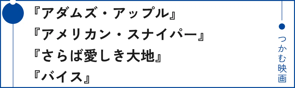 『アダムズ・アップル』
『アメリカン・スナイパー』
『さらば愛しき大地』
『バイス』