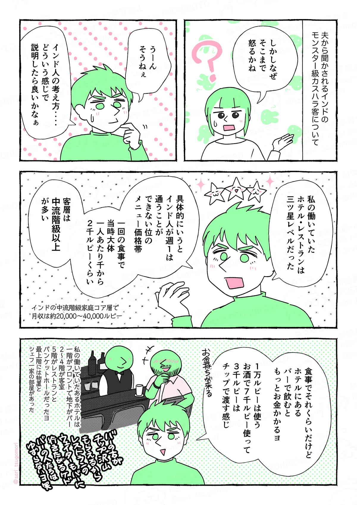 マンガの画像。以下内容テキスト
1:
夫から聞かされるインドのモンスター級カスハラ客について。
さり「しかし、なんでそこまで怒るかね(汗)」
2:
ラフル「うーん、そうねぇ。インド人の考え方‥‥、どういう感じで説明したら良いかなぁ」
3:
ラフル「私の働いていたホテル・レストランは、三ツ星レベルだった。具体的にいうと、インド人が週1通うことはできない位のメニュー価格帯。一回の食事で当時大体一人あたり千から2千ルピーくらい。客層は中流階級以上が多い。」インドの中流階級家庭コア層で月収は約20,000-40,000ルピー」
4:
ラフル「食事でそれくらいだけど、ホテルにあるバーで飲むともっとお金かかるヨ。1万ルピーは使う。お酒で7千ルピー使って3千ルピーチップで渡す感じ。お金持ちがくる」
(私の働いていたあるホテルは、一階がフロントで地下がバー、2〜4が客室、5階がレストランとバンケットホールだったヨ。最上階には物置とシェフ一家の部屋があった。バーの方がチップをたくさんもらえるから、レストランのウェイターもバーの部署に行きたがるけど、バーの人たちは譲らないヨ笑)