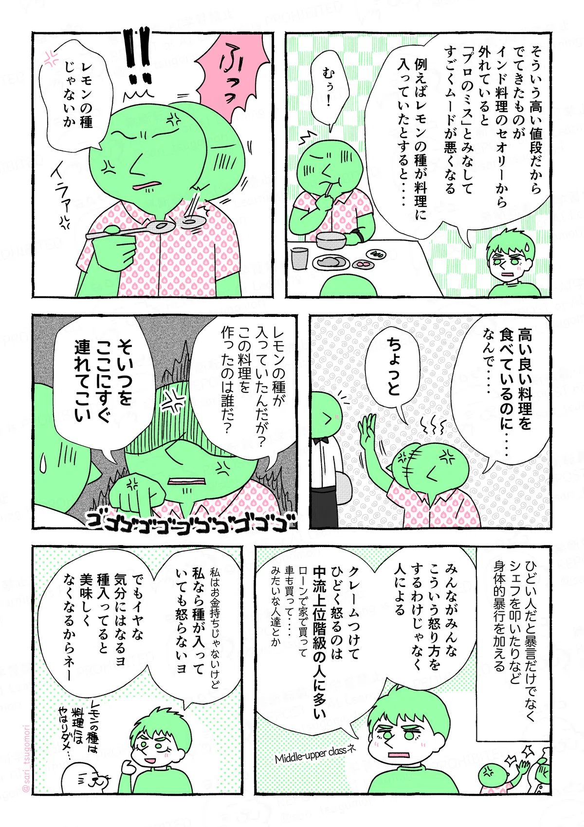 マンガの画像。以下内容テキスト
5:
ラフル解説「そういう高い値段だから、でてきたものがインド料理のセオリーから外れていると「プロのミス」とみなして、すごくムードが悪くなる。例えばレモンの種が料理に入っていたとすると‥‥」
あるインド人「むぅ!」
6:
なにかを吐き出してスプーンに出したものを観察するインド人「!! レモンの種じゃないか(いらぁ)」
7:
あるインド人「高いものを食べているのに‥‥なんで‥‥」ウェイターを呼ぶ「ちょっと」
8:
怒っているインド人「レモンの種が入っていたんだが? この料理を作ったのは誰だ? そいつをすぐここに連れてこい」ゴゴゴゴゴゴ
9:
ひどい人だと暴言だけでなくシェフを叩いたりなど身体的暴行を加える。
ラフル「みんながみんな、こういう怒り方するわけじゃなくて人による。クレームつけてひどく怒るのは、中流上位階級の人に多い。ローンで家で買って車も買って‥‥みたいな人達」Middle-upper classネ
10:
ラフル「私はお金持ちじゃないけど、私なら種入っていても怒らないヨ。でもイヤな気分にはなる。種入ってると美味しくなくなるからネー」