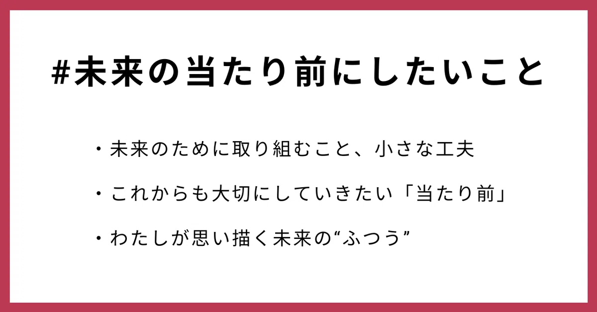#未来の当たり前にしたいこと
・未来のために取り組むこと、小さな工夫
・これからも大切にしていきたい「当たり前」
・わたしが思い描く未来の“ふつう”