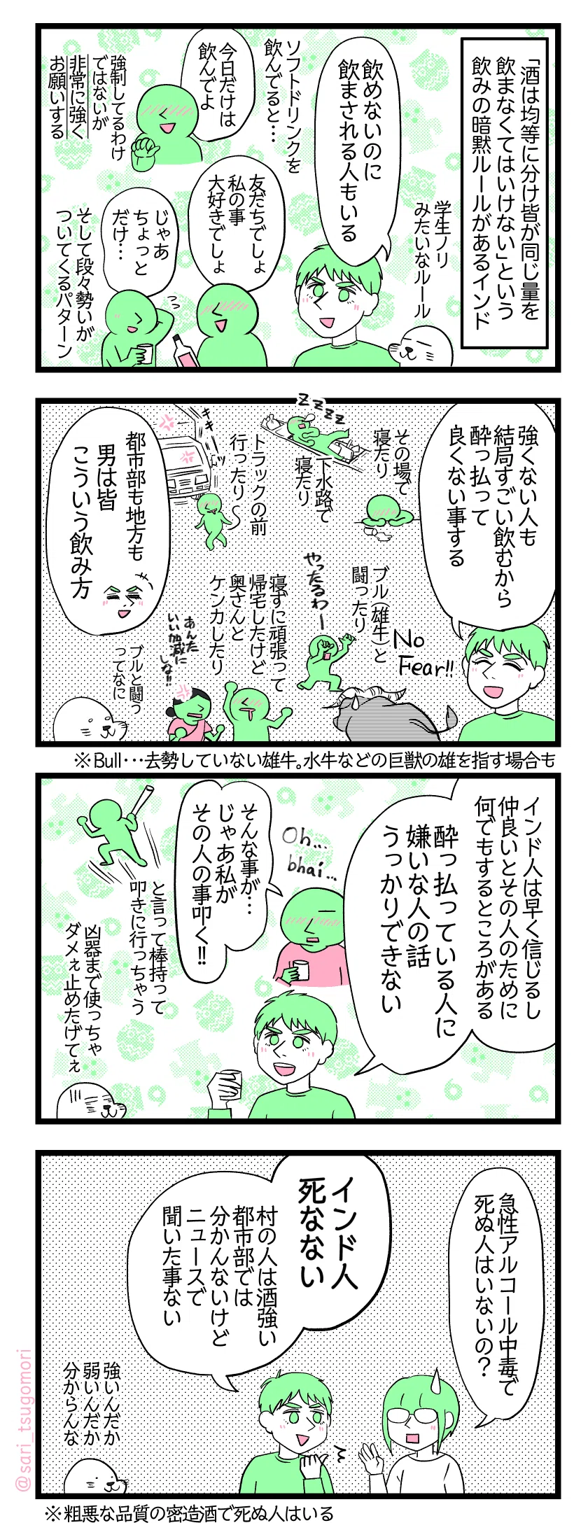 マンガの画像。以下内容テキスト
１：飲んでないと飲まされる
「酒は均等に分け皆が同じ量飲まなくてはいけない」という飲みの暗黙ルールがあるインド。 アザラシ「学生ノリみたいなルール」 ラフル「飲めないのに飲まされる人もいる」 ［ソフトドリンクを飲んでると……「今日だけは飲んでよ」強制してるわけではないが非常に強くお願いする］頼み込んでる人「友だちでしょ、私の事大好きでしょ」頼まれた人「じゃあちょっとだけ…」←段々勢いがついくるパターン
２：飲んで潜在能力が解放される男たち（）
ラフル「強くない人も結局すごい飲むから酔っ払って良くない事する。No fearとなる」 ［その場で寝たり、外の下水路で寝たり、トラックの前行ったり、雄牛と闘ったり、寝ずに頑張って帰宅したけど奥さんとケンカしたり］ 「都市部も地方も男は皆こういう飲み方」 アザラシ「雄牛と闘うって何」

３：友情……？
ラフル「インド人は早く信じるし、仲良いとその人のために何でもするところがある。酔っ払っている人に嫌いな人の話うっかりできない」 酔ってる友だち「Oh,,, Bhai（broの意味）そんな事が…じゃあ私その人の事叩く！！」と言って棒持って叩きに行っちゃう　← アザラシ「凶器まで使っちゃダメぇ止めたげてぇ」
４：酒に強い？
さり「急性アルコール中毒で死ぬ人はいないの？(； ･`ω･´)」 
ラフル「インド人死なない。村の人は酒強い。都市部では分かんないけどニュースで聞いた事ない」 アザラシ「強いんだか弱いんだか分からんな」