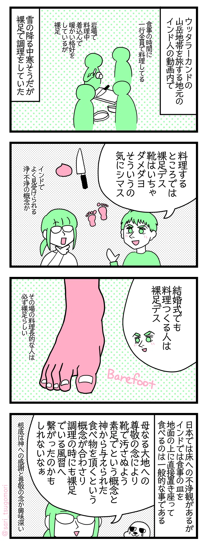 マンガの画像。以下内容テキスト
１：裸足で食事の用意
ウッタラーカンドの山岳地帯を旅するインド人たちのユーチューブ動画を観ていた時 食事の時間皆で料理している、岩場で料理中着込んで暖かい格好をしているが裸足。 雪の降る中寒そうだが裸足で調理をしていた。
２：料理するところでは裸足
夫「料理するところでは裸足デス。靴はいちゃダメダヨ。そういうの気にシマス」 津籠「インドでよく見受けられる浄・不浄の概念か」

３：結婚式でも裸足
夫「結婚式でも料理つくる人は裸足デス」 その場の料理長的な人は必ず裸足らしい。
４：考察
日本では床への不浄観があるがインドでは食事の皿を地面の上に直接置き座って食べるのは一般的である。 津籠「母なる大地への尊敬の念により靴で汚さぬよう素足でという概念と神から与えられた食べ物を頂くという概念が合わさり調理の時にも裸足でいるという風習へ繋がったのかもしれないなぁ」根底は神への感謝と畏敬の念か興味深い。