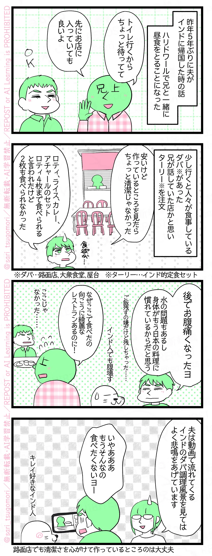マンガの画像。以下内容テキスト
１：
昨年５年ぶりに夫がインドに帰国した時の話。ハリドワールで兄と一緒に昼食をとることになった。 兄上「トイレ行くからちょっと待ってて。先にお店に入っていても良いよ」
２：
少し行くと人々が食事をしているダバ※があり、兄が話していた店かと思いターリー※を注文。 夫「安いけど作っているところを見たらちょっと清潔じゃなかった・・・・・・」 「ロティ、カレー、アチャールのセット。ロティ４枚まで食べられると言われたけど、１枚と少ししか食べられなかった」 ※ダバ…路面店、大衆食堂、屋台　※ターリー…インド的定食セット
３：
夫「後でお腹痛くなったヨ。水の問題もあるし身体がもう日本の料理に慣れているからだと思う（ご飯残すの嫌だけど残しちゃった）」 アザラシ「インド人でも腹壊す😂」 回想兄上「なんでここで食べたの。向こうに綺麗なレストランあるのに！」回想夫「ここじゃなかったの・・・」
４：
津籠「夫は動画で流れてくるインドのダバ調理風景を見てはよく悲鳴をあげています」 夫「いやあああもう、そんなの食べたくないヨー（汚い！）」←キレイ好きなインド人 ※路面店でも清潔さを心がけて作っているところのは大丈夫