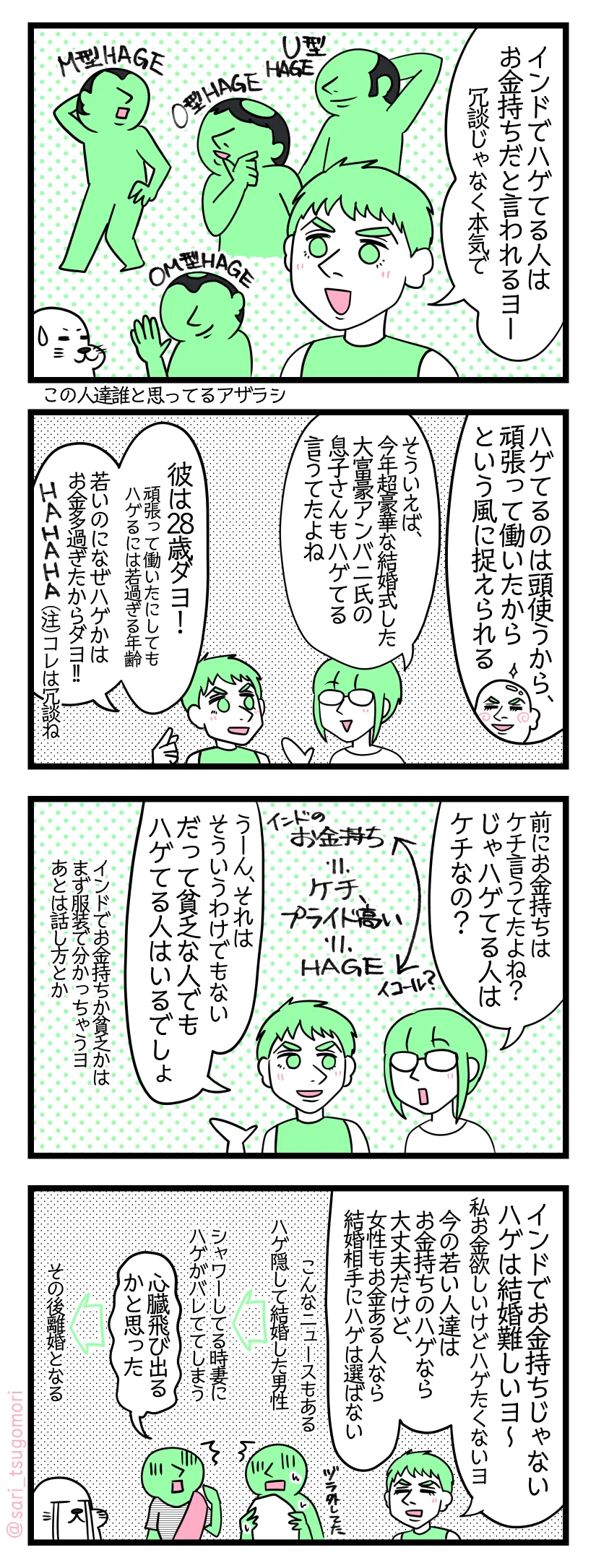 マンガの画像。以下内容テキスト
インド４コマ漫画のテキスト
１：インドではハゲてる人はお金持ちを見られる
夫「インドでハゲてる人はお金持ちだと言われるよー（冗談じゃなく本気で）」 ［ハゲの種類］U型HAGE　O型HAGE　M型HAGE　OM型HAGE
２：頑張って働いた証
夫「ハゲてるのは頭使うから、頑張って働いたからという風に捉えられる」 津籠「そういえば、今年超豪華な結婚式した大富豪アンバニ氏の息子さんもハゲてる言うてたよね」 夫「彼の場合は28歳ダヨ！ 頑張って働いたにしてもハゲるには若過ぎる年齢。若いのになぜハゲかはお金多過ぎたからダヨHAHAHA（注）コレは冗談ね」
３：貧乏な人でもハゲはいます…
津籠「前にお金持ちはケチ言うてたよね？　じゃハゲてる人はケチなの？」 夫「うーん、それはそういうわけでもない笑。だって貧乏な人でもハゲはいるでしょ」← 夫「（インドでお金持ちか貧乏かはまず服装で分かっちゃうヨ。あとは話し方とか）」
４：結婚前にハゲてると結婚が決まりにくい
夫「インドでお金持ちじゃないハゲは結婚難しいヨ〜、私お金欲しいけどハゲたくないヨ。今の若い人達はお金持ちのハゲなら大丈夫だけど、女性もお金ある人ならハゲは選ばない」 インドにはこんなニュースもある。ハゲ隠して結婚した男性。シャワーしてる時妻に見つけかってしまいハゲがバレる。その妻「心臓飛び出るかと思った」その後離婚となる。［話しを聞き泣いてるアザラシ］
