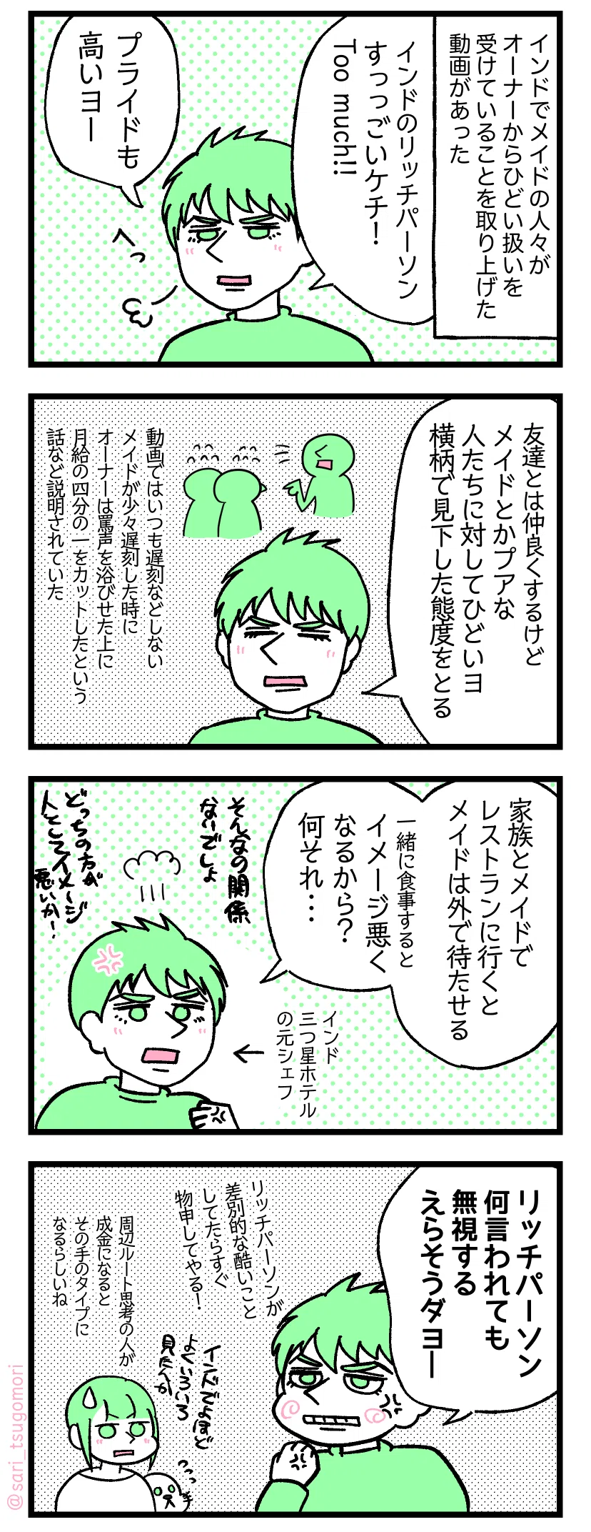 マンガの画像。以下内容テキスト
1:
インドでメイドの人々が、オーナーからヒドイ扱いを受けていることを取り上げた動画があった。
呆れた顔のラフル「インドのリッチパーソンは、すっごいケチです。TOO MUCH!!。プライドも高いよ」
2:
ラフル「友達とは仲良くするけど、メイドとか貧乏な人達に対してヒドイよ。横柄で見下した態度をとる」動画では普段遅刻をしないメイドが少々遅刻したときに、オーナーは罵声を浴びせた上に月給の四分の一をカットした話が説明されていた。
3:
インド三ツ星ホテルの元シェフのラフル「家族とメイドでレストランに食事にいくとメイドは外で待たせる。一緒に食事をするとイメージが悪くなるから?なにそれ。そんなの関係ないでしょ。どっちの方が人としてイメージが悪いか!」
4:
ラフル「リッチパーソン何言われても無視する。えらそうだよー。リッチパーソンが差別的なヒドイことしてたらすぐ物申してやる!」
さり「インドでよほどいろいろみかけたんか。周辺ルート思考の人が成金になるとその手のタイプになるらしいね」