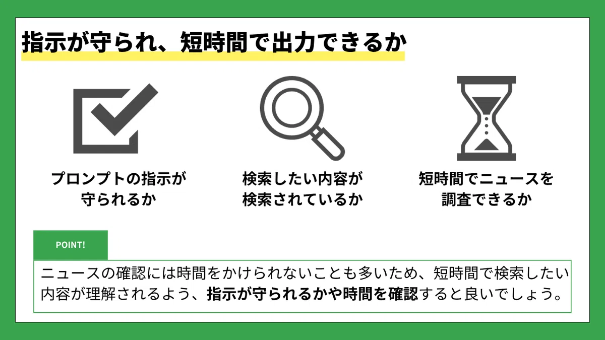 指示が守られ、短時間で出力できるか
プロンプトの指示が守られるか
検索したい内容が検索されているか
短時間でニュースを調査できるか
POINT!
ニュースの確認には時間をかけられないことも多いため、短時間で検索したい内容が理解されるよう、
指示が守られるかや時間を確認すると良いでしょう。