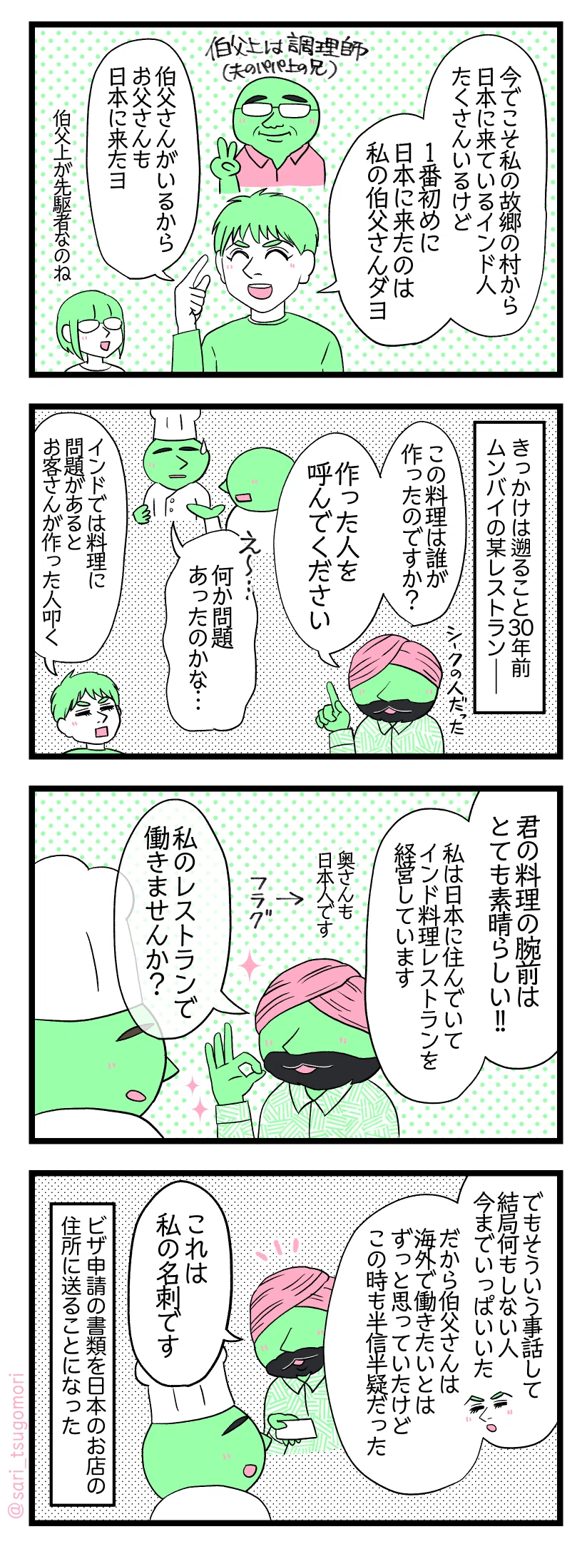 マンガの画像。以下内容テキスト：
１：村で一番最初に来日したインド人
夫「今でこそ私の故郷の村から日本に来ているインド人たくさんいるけど、1番初めに日本に来たのは私の伯父さんダヨ」［伯父上（夫のパパ上の兄）は調理師］ 夫「伯父さんがいるからお父さんも日本に来たヨ」津籠「伯父上が先駆者なのね」
２：きっかけは
きっかけは遡ること30年前ムンバイの某レストラン―― シークのお客さん「この料理は誰が作ったのですか。作った人を呼んでください」 キッチンで話す給仕「お客さんが呼んでます」 若い時の伯父上「えー・・・何か問題あったのかな・・・」夫解説「インドでは料理に問題があるとお客さんが作った人叩く」

３：料理の腕前が素晴らしかった
シークのお客さん「君の料理の腕前はとても素晴らしい！ 私は日本に住んでいてインド料理レストランを経営しています（奥さんも日本人です）。私のレストランで働きませんか？」
４：名刺を渡される
夫解説「でもそういう事話して結局何もしない人今まで沢山いた。だから伯父さんはずっと海外で働きたいとは思っていたけどこの時も半信半疑だった」 シークのお客さん「これは私の名刺です」 ビザ申請の書類を日本のお店の住所に送ることになった。